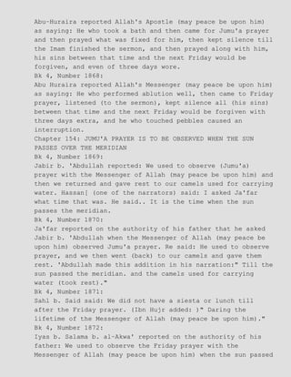Abu−Huraira reported Allah's Apostle (may peace be upon him)
as saying: He who took a bath and then came for Jumu'a prayer
and then prayed what was fixed for him, then kept silence till
the Imam finished the sermon, and then prayed along with him,
his sins between that time and the next Friday would be
forgiven, and even of three days wore.
Bk 4, Number 1868:
Abu Huraira reported Allah's Messenger (may peace be upon him)
as saying: He who performed ablution well, then came to Friday
prayer, listened (to the sermon), kept silence all (his sins)
between that time and the next Friday would be forgiven with
three days extra, and he who touched pebbles caused an
interruption.
Chapter 154: JUMU'A PRAYER IS TO BE OBSERVED WHEN THE SUN
PASSES OVER THE MERIDIAN
Bk 4, Number 1869:
Jabir b. 'Abdullah reported: We used to observe (Jumu'a)
prayer with the Messenger of Allah (may peace be upon him) and
then we returned and gave rest to our camels used for carrying
water. Hassan[ (one of the narrators) said: I asked Ja'far
what time that was. He said.. It is the time when the sun
passes the meridian.
Bk 4, Number 1870:
Ja'far reported on the authority of his father that he asked
Jabir b. 'Abdullah when the Messenger of Allah (may peace be
upon him) observed Jumu'a prayer. Re said: He used to observe
prayer, and we then went (back) to our camels and gave them
rest. 'Abdullah made this addition in his narration:" Till the
sun passed the meridian. and the camels used for carrying
water (took rest)."
Bk 4, Number 1871:
Sahl b. Said said: We did not have a siesta or lunch till
after the Friday prayer. (Ibn Hujr added: )" Daring the
lifetime of the Messenger of Allah (may peace be upon him)."
Bk 4, Number 1872:
Iyas b. Salama b. al−Akwa' reported on the authority of his
father: We used to observe the Friday prayer with the
Messenger of Allah (may peace be upon him) when the sun passed
 