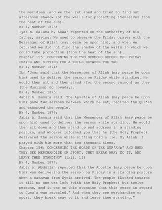 the meridian. and we then returned and tried to find out
afternoon shadow (of the walls for protecting themselves from
the heat of the sun).
Bk 4, Number 1873:
Iyas b. Salama b. Akwa' reported on the authority of his
father, saying: We used to observe the Friday prayer with the
Messenger of Allah (may peace be upon him), and when we
returned we did not find the shadow of the walls in which we
could take protection (from the heat of the sun).
Chapter 155: CONCERNING THE TWO SERMONS BEFORE THE FRIDAY
PRAYER AND SITTING FOR A WHILE BETWEEN THE TWO
Bk 4, Number 1874:
Ibn 'Umar said that the Messenger of Allah (may peace be upon
him) used to deliver the sermon on Friday while standing. He
would then sit and then stand (for the second sermon) as they
(the Muslims) do nowadays.
Bk 4, Number 1875:
Jabir b. Samura said: The Apostle of Allah (may peace be upon
him) gave two sermons between which he sat, recited the Qur'an
and exhorted the people.
Bk 4, Number 1876:
Jabir b. Samura said that the Messenger of Allah (may peace be
upon him) used to deliver the sermon while standing. He would
then sit down and then stand up and address in a standing
posture; and whoever informed you that he (the Holy Prophet)
delivered the sermon while sitting told a lie. By Allah. I
prayed with him more than two thousand times.
Chapter 156: CONCERNING THE WORDS OF THE QUR'AN:" AND WHEN
THEY SEE MERCHANDISE OR SPORT, THEY BREAK AWAY TO IT, AND
LEAVE THEE STANDING" (lxii. 11)
Bk 4, Number 1877:
Jabir b. Abdullah reported that the Apostle (may peace be upon
him) was delivering the sermon on Friday in a standing posture
when a caravan from Syria arrived. The people flocked towards
it till no one was left (with the Holy Prophet) but twelve
persons, and it was on this occasion that this verse in regard
to Jumu'a was revealed." And when they see merchandise or
sport. they break away to it and leave thee standing."
 