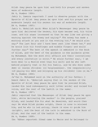 Allah (may peace be upon him) and both his prayer and sermon
were of moderate length.
Bk 4, Number 1884:
Jabir b. Samura reported: I used to observe prayer with the
Apostle of Allah (may peace be upon him) and his prayer was of
moderate length and his sermon too was of moderate length.
Bk 4, Number 1885:
Jabir b. Abdullah said: When Allah's Messenger (may peace he
upon him) delivered the sermon, his eyes became red, his voice
rose. and his anger increased so that he was like one giving a
warning against the enemy and saying:" The enemy has made a
morning attack on you and in the evening too." He would also
say:" The last Hour and I have been sent like these two." and
he would join his forefinger and middle finger; and would
further say:" The best of the speech is embodied in the Book
of Allah, and the beet of the guidance is the guidance given
by Muhammad. And the most evil affairs are their innovations;
and every innovation is error." He would further say:, I am
more dear to a Muslim even than his self; and he who left
behind property that is for his family. and he who dies under
debt or leaves children (in helplessness). the responsibility
(of paying his debt and bringing up his children) lies on me."
Bk 4, Number 1886:
Ja'far b. Muhammad said on the authority of his father: I
heard Jabir b. 'Abdullah saying that in the sermon of the
Apostle of Allah (may peace be upon him) he praised Allah,
lauded Him (and subsequently said [other words] and raised his
voice, and the rest of the hadith is the same).
Bk 4, Number 1887:
Jabir reported that the Messenger of Allah (may peace be upon
him), while delivering the sermon' to the people, praised
Allah, and lauded Him for what He deserves, and would then
say: He whom Allah guides aright, there is none to mislead
him, and he who is led astray, there is none to guide him
(aright), and the best of the talk is embodied in the Book of
Allah. And the rest of the hadith is the same.
Bk 4, Number 1888:
Ibn 'Abbas reported: Dimad came to Mecca and he belonged to
 