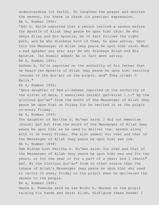 understanding (of faith). So lengthen the prayer and shorten
the sermon, for there is charm (in precise) expression.
Bk 4, Number 1890:
'Adi b. Hatim reported that a person recited a sermon before
the Apostle of Allah (may peace be upon him) thus: He who
obeys Allay and His Apostle, he in fact follows the right
path, and he who disobeys both of them, he goes astray. Upon
this the Messenger of Allah (may peace be upon him) said: What
a bad speaker you are; say: He who disobeys Allah and His
Apostle. Ibn Numair added: He in fact went astray.
Bk 4, Number 1891:
Safwan b. Ya'la reported on the authority of his father that
he heard the Apostle of Allah (may peace be upon him) reciting
(verses of the Qur'an) on the pulpit. and" They cried: 0
Malik."
Bk 4, Number 1892:
'Amra daughter of Abd al−Rahman reported on the authority of
the sister of Amra, I memorised (surah) Qaf=surah l.):" By the
glorious Qur'an" from the mouth of the Messenger of Allah (may
peace be upon him) on Friday for he recited it on the pulpit
on−every Friday.
Bk 4, Number 1893:
The daughter of Haritha b. Nu'man said: I did not memorise
(Surah) Qaf but from the mouth of the Messenger of Allah (may
peace be upon him) as he used to deliver the. sermon along
with it on every Friday. She also added: Our oven and that of
the Messenger of Allah (may peace be upon him) was one.
Bk 4, Number 1894:
Umm Bisham hint Haritha b. Nu'man said: Our oven and that of
the Messenger of Allah (may peace be upon him) was one for two
years, or for one year or for a part of a year; and I learnt"
Qaf. By the Glorious Qur'an" from no other source than the
tongue of Allah's Messenger (may peace be upon him) who used
to recite it every Friday on the pulpit when he delivered the
sermon to the people.
Bk 4, Number 1895:
Umara b. Ruwaiba said he saw Bishr b. Marwan on the pulpit
raising his hands and said: Allah, disfigure these hands! I
 