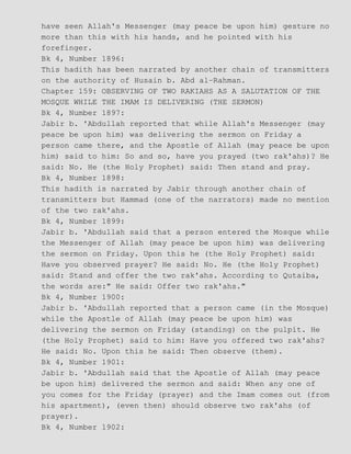 have seen Allah's Messenger (may peace be upon him) gesture no
more than this with his hands, and he pointed with his
forefinger.
Bk 4, Number 1896:
This hadith has been narrated by another chain of transmitters
on the authority of Husain b. Abd al−Rahman.
Chapter 159: OBSERVING OF TWO RAKIAHS AS A SALUTATION OF THE
MOSQUE WHILE THE IMAM IS DELIVERING (THE SERMON)
Bk 4, Number 1897:
Jabir b. 'Abdullah reported that while Allah's Messenger (may
peace be upon him) was delivering the sermon on Friday a
person came there, and the Apostle of Allah (may peace be upon
him) said to him: So and so, have you prayed (two rak'ahs)? He
said: No. He (the Holy Prophet) said: Then stand and pray.
Bk 4, Number 1898:
This hadith is narrated by Jabir through another chain of
transmitters but Hammad (one of the narrators) made no mention
of the two rak'ahs.
Bk 4, Number 1899:
Jabir b. 'Abdullah said that a person entered the Mosque while
the Messenger of Allah (may peace be upon him) was delivering
the sermon on Friday. Upon this he (the Holy Prophet) said:
Have you observed prayer? He said: No. He (the Holy Prophet)
said: Stand and offer the two rak'ahs. According to Qutaiba,
the words are:" He said: Offer two rak'ahs."
Bk 4, Number 1900:
Jabir b. 'Abdullah reported that a person came (in the Mosque)
while the Apostle of Allah (may peace be upon him) was
delivering the sermon on Friday (standing) on the pulpit. He
(the Holy Prophet) said to him: Have you offered two rak'ahs?
He said: No. Upon this he said: Then observe (them).
Bk 4, Number 1901:
Jabir b. 'Abdullah said that the Apostle of Allah (may peace
be upon him) delivered the sermon and said: When any one of
you comes for the Friday (prayer) and the Imam comes out (from
his apartment), (even then) should observe two rak'ahs (of
prayer).
Bk 4, Number 1902:
 