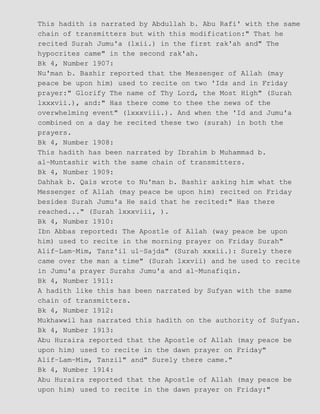 This hadith is narrated by Abdullah b. Abu Rafi' with the same
chain of transmitters but with this modification:" That he
recited Surah Jumu'a (lxii.) in the first rak'ah and" The
hypocrites came" in the second rak'ah.
Bk 4, Number 1907:
Nu'man b. Bashir reported that the Messenger of Allah (may
peace be upon him) used to recite on two 'Ids and in Friday
prayer:" Glorify The name of Thy Lord, the Most High" (Surah
lxxxvii.), and:" Has there come to thee the news of the
overwhelming event" (lxxxviii.). And when the 'Id and Jumu'a
combined on a day he recited these two (surah) in both the
prayers.
Bk 4, Number 1908:
This hadith has been narrated by Ibrahim b Muhammad b.
al−Muntashir with the same chain of transmitters.
Bk 4, Number 1909:
Dahhak b. Qais wrote to Nu'man b. Bashir asking him what the
Messenger of Allah (may peace be upon him) recited on Friday
besides Surah Jumu'a He said that he recited:" Has there
reached..." (Surah lxxxviii, ).
Bk 4, Number 1910:
Ibn Abbas reported: The Apostle of Allah (way peace be upon
him) used to recite in the morning prayer on Friday Surah"
Alif−Lam−Mim, Tanz'il ul−Sajda" (Surah xxxii.): Surely there
came over the man a time" (Surah lxxvii) and he used to recite
in Jumu'a prayer Surahs Jumu'a and al−Munafiqin.
Bk 4, Number 1911:
A hadith like this has been narrated by Sufyan with the same
chain of transmitters.
Bk 4, Number 1912:
Mukhawwil has narrated this hadith on the authority of Sufyan.
Bk 4, Number 1913:
Abu Huraira reported that the Apostle of Allah (may peace be
upon him) used to recite in the dawn prayer on Friday"
Alif−Lam−Mim, Tanzil" and" Surely there came."
Bk 4, Number 1914:
Abu Huraira reported that the Apostle of Allah (may peace be
upon him) used to recite in the dawn prayer on Friday:"
 
