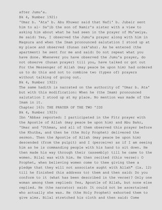 after Jumu'a.
Bk 4, Number 1921:
'Umar b. 'Ata' b. Abu Khuwar said that Nafi' b. Jubair sent
him to al− Sa'ib the son of Namir's sister with a view to
asking him about what he had seen in the prayer of Mu'awiya.
He said: Yes, I observed the Jumu'a prayer along with him in
Maqsura and when the Imam pronounced salutation I stood up at
my place and observed (Sunan rak'ahs). As he entered (the
apartment) he sent for me and said: Do not repeat what you
have done. Whenever you have observed the Jumu'a prayer, do
not observe (Sunan prayer) till you, have talked or got out
For the Messenger of Allah (may peace be upon him) had ordered
us to do this and not to combine two (types of) prayers
without talking of going out.
Bk 4, Number 1922:
The same hadith is narrated on the authority of 'Umar b. Ata'
but with this modification: When he (the Imam) pronounced
salutation I stood up at my place. No mention was made of the
Imam in it.
Chapter 163: THE PRAYER OF THE TWO 'IDS
Bk 4, Number 1923:
Ibn 'Abbas reported: I participated in the Fitr prayer with
the Apostle of Allah (may peace be upon him) and Abu Bakr,
'Umar and 'Uthman, and all of them observed this prayer before
the Khutba, and then he (the Holy Prophet) delivered the
sermon. Then the Apostle of Allah (may peace be upon him)
descended (from the pulpit) and I (perceive) as if I am seeing
him as he is commanding people with his hand to sit down. He
then made his way through their (assembly) till he came to the
women. Bilal was with him. He then recited (this verse): O
Prophet, when believing women come to thee giving thee a
pledge that they will not associate aught with Allah" (lx. 12)
till he finished (his address to) them and then said: Do you
conform to it (what has been described in the verse)? Only one
woman among them replied: Yes, Apostle of Allah, but none else
replied. He (the narrator) said: It could not be ascertained
who actually she was. He (the Holy Prophet) exhorted them to
give alms. Bilal stretched his cloth and then said: Come
 