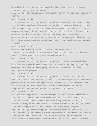 A hadith like this as narrated by Ibn 'Umar has also been
transmitted by Abu Huraira.
Chapter 36: APPLICATION OF THE WORD" KUFR" TO ONE WHO NEGLECTS
PRAYER
Bk 1, Number 0144:
It is narrated on the authority of Abu Huraira that when, the
son of Adam recites the Ayat of Sajdah (prostration) and then
falls down in prostration, the Satan goes into seclusion and
weeps and says: Alas, and in the narration of Abu Kuraib the
words are: Woe unto me, the son of Adam was commanded to
prostrate, and he prostrated and Paradise was entitled to him
and I was commanded to prostrate, but I refused and am doomed
to Hell.
Bk 1, Number 0145:
A'mash narrated this hadith with the same chain of
transmitters, with this change of words that he (the Satan)
said: I disobeyed and I am doomed to Hell.
Bk 1, Number 0146:
It is narrated on the authority of Jabir that he heard the
Apostle (may peace and blessings be upon him) saying. Verily
between man and between polytheism and unbelief is the
negligence of prayer.
Bk 1, Number 0147:
It is narrated on the authority of Abu Zubair that he heard
Jabir b. 'Abdullah saying. I heard the Messenger of Allah (may
peace and blessings be upon him) observing this: Between man
and polytheism and unbelief is the abandonment of salat.
Chapter 37: BELIEF IN ALLAH IS THE BEST OF DEEDS
Bk 1, Number 0148:
Abu Huraira reported: The Messenger of Allah was asked about
the best of deeds. He observed: Belief in Allah. He (the
inquirer) said: What next? He (the Holy Prophet) replied:
Jihad (struggle to the utmost) in the cause of Allah. He (the
inquirer) again said: What next? He (the Holy Prophet)
replied: Pilgrimage accepted into the grace of the Lord. In
the. tradition narrated on the authority of Muhammad b. Ja'far
(the words are) that he (the Holy Prophet) said: Belief in
Allah and His Messenger. Muhammad b. Rafi and 'Abd b. Humaid,
 