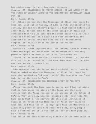 her sister cover her with her outer garment.
Chapter 165: ABANDONING OF PRAYER BEFORE 'ID AND AFTER IT IN
THE PLACE OF WORSHIP (OURSIDE THE HABITATION) ESPECIALLY MEANT
FOR 'ID
Bk 4, Number 1935:
Ibn 'Abbas reported that the Messenger of Allah (may peace be
upon him) went out on the day of Adha or Fitr and observed two
rak'ahs, and did not observe prayer (at that place) before and
after that. He then came to the women along with Bilal and
commanded them to give alms and the women began to give their
rings and necklaces. This hadith has been narrated on the
authority of Shu'ba with the same chain of transmitters.
Chapter 166: WHAT IS TO BE RECITED IN 'ID PRAYERS
Bk 4, Number 1936:
'Abdullah b. 'Umar reported that (his father) 'Umar b. Khattab
asked Abu Waqid al−Laithi what the Messenger of Allah (may
peace be upon him) used to recite on 'Id−ul−Adha and
'Id−ul−Fitr. He said: He used to recite in them:" Qaf. By the
Glorious Qur'an" (Surah 1)," The Hour drew near, and the moon
was rent asunder" (Surah liv.).
Bk 4, Number 1937:
'Utba reported that his father Waqid al−Laithi said: 'Umar b.
Khattab asked me what the Messenger of Allah (may peace be
upon him) recited on 'Id day. I said:" The Hour drew near" and
Qaf. By the Glorious Qur'an".
Chapter 167: PERMISSION FOR INNOCENT SPORT ON 'ID DAYS
Bk 4, Number 1938:
'A'isha reported: Abu Bakr came to see me and I had two girls
with me from among the girls of the Ansar and they were
singing what the Ansar recited to one another at the Battle of
Bu'ath. They were not, however, singing girls. Upon this Abu
Bakr said: What I (the playing of) this wind instrument of
Satan in the house of the Messenger of Allah (may peace be
upon him) and this too on 'Id day? Upon this the Messenger of
Allah (may peace be upon him) said: Abu Bakr, every people
have a festival and it is our festival (so let them play on).
Bk 4, Number 1939:
This hadith has been narrated by Hisham with the same chain of
 