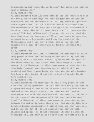 transmitters, but there the words are:" Two girls were playing
upon a tambourine."
Bk 4, Number 1940:
'A'isha reported that Abu Bakr came to her and there were with
her two girls on Adha days who were singing and beating the
tambourine and the Messenger of Allah (may peace be upon him)
had wrapped himself with his mantle. Abu Bakr scolded them.
The Messenger of Allah (may peace he upon him) uncovered (his
face) and said: Abu Bakr, leave them alone for these are the
days of 'Id. And 'A'isha said: I recapitulate to my mind the
fact that once the Messenger of Allah (may peace be upon him)
screened me with his mantle and I saw the sports of the
Abyssinians, and I was only a girl, and so you can well
imagine how a girl of tender age is fond of watching the
sport.
Bk 4, Number 1941:
'A'isha reported: BY Allah, I remember the Messenger of Allah
(may peace be upon him) standing on the door of my apartment
screening me with his mantle enabling me to see the sport of
the Abyssinians as they played with their daggers in the
mosque of the Messenger of Allah (may peace be upom him). He
(the Holy Prophet) kept standing for my sake till I was
satiated and then I went back; and thus you can well imagine
how long a girl tender of age who is fond of sports (could
have watched it).
Bk 4, Number 1942:
'A'isha reported: The Messenger of Allah (way peace be upon
him) came (in my apartment) while there were two girls with me
singing the song of the Battle of Bu'ath. He lay down on the
bed and turned away his face. Then came Abu Bakr and he
scolded me and said: Oh! this musical instrument of the devil
in the house of the Messenger of Allah (may peace be upon
him)! The Messenger of Allah (may peace be upon him) turned
towards him and said: Leave them alone. And when he (the Holy
Prophet) became unattentive, I hinted them and they went out,
and it was the day of 'Id and negroes were playing with
shields and speare. (I do not remember) whether I asked the
Messenger of Allah (may peace be upon him) or whether he said
 
