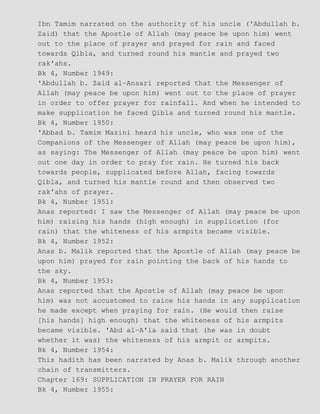 Ibn Tamim narrated on the authority of his uncle ('Abdullah b.
Zaid) that the Apostle of Allah (may peace be upon him) went
out to the place of prayer and prayed for rain and faced
towards Qibla, and turned round his mantle and prayed two
rak'ahs.
Bk 4, Number 1949:
'Abdullah b. Zaid al−Ansari reported that the Messenger of
Allah (may peace be upon him) went out to the place of prayer
in order to offer prayer for rainfall. And when he intended to
make supplication he faced Qibla and turned round his mantle.
Bk 4, Number 1950:
'Abbad b. Tamim Mazini heard his uncle, who was one of the
Companions of the Messenger of Allah (may peace be upon him),
as saying: The Messenger of Allah (may peace be upon him) went
out one day in order to pray for rain. He turned his back
towards people, supplicated before Allah, facing towards
Qibla, and turned his mantle round and then observed two
rak'ahs of prayer.
Bk 4, Number 1951:
Anas reported: I saw the Messenger of Allah (may peace be upon
him) raising his hands (high enough) in supplication (for
rain) that the whiteness of his armpits became visible.
Bk 4, Number 1952:
Anas b. Malik reported that the Apostle of Allah (may peace be
upon him) prayed for rain pointing the back of his hands to
the sky.
Bk 4, Number 1953:
Anas reported that the Apostle of Allah (may peace be upon
him) was not accustomed to raice his hands in any supplication
he made except when praying for rain. (He would then raise
[his hands] high enough) that the whiteness of his armpits
became visible. 'Abd al−A'la said that (he was in doubt
whether it was) the whiteness of his armpit or armpits.
Bk 4, Number 1954:
This hadith has been narrated by Anas b. Malik through another
chain of transmitters.
Chapter 169: SUPPLICATION IN PRAYER FOR RAIN
Bk 4, Number 1955:
 