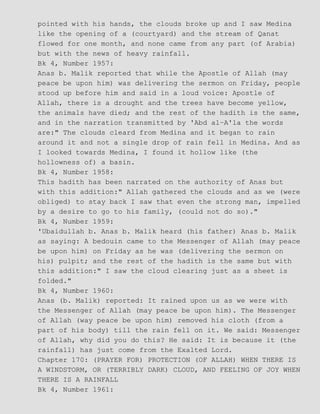 pointed with his hands, the clouds broke up and I saw Medina
like the opening of a (courtyard) and the stream of Qanat
flowed for one month, and none came from any part (of Arabia)
but with the news of heavy rainfall.
Bk 4, Number 1957:
Anas b. Malik reported that while the Apostle of Allah (may
peace be upon him) was delivering the sermon on Friday, people
stood up before him and said in a loud voice: Apostle of
Allah, there is a drought and the trees have become yellow,
the animals have died; and the rest of the hadith is the same,
and in the narration transmitted by 'Abd al−A'la the words
are:" The clouds cleard from Medina and it began to rain
around it and not a single drop of rain fell in Medina. And as
I looked towards Medina, I found it hollow like (the
hollowness of) a basin.
Bk 4, Number 1958:
This hadith has been narrated on the authority of Anas but
with this addition:" Allah gathered the clouds and as we (were
obliged) to stay back I saw that even the strong man, impelled
by a desire to go to his family, (could not do so)."
Bk 4, Number 1959:
'Ubaidullah b. Anas b. Malik heard (his father) Anas b. Malik
as saying: A bedouin came to the Messenger of Allah (may peace
be upon him) on Friday as he was (delivering the sermon on
his) pulpit; and the rest of the hadith is the same but with
this addition:" I saw the cloud clearing just as a sheet is
folded."
Bk 4, Number 1960:
Anas (b. Malik) reported: It rained upon us as we were with
the Messenger of Allah (may peace be upon him). The Messenger
of Allah (way peace be upon him) removed his cloth (from a
part of his body) till the rain fell on it. We said: Messenger
of Allah, why did you do this? He said: It is because it (the
rainfall) has just come from the Exalted Lord.
Chapter 170: (PRAYER FOR) PROTECTION (OF ALLAH) WHEN THERE IS
A WINDSTORM, OR (TERRIBLY DARK) CLOUD, AND FEELING OF JOY WHEN
THERE IS A RAINFALL
Bk 4, Number 1961:
 
