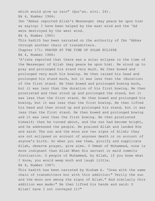 which would give us rain" (Qur'an. xlvi. 24).
Bk 4, Number 1964:
Ibn 'Abbas reported Allah's Messenger (may peace be upon him)
as saying: I have been helped by the east wind and the 'Ad
were destroyed by the west wind.
Bk 4, Number 1965:
This hadith has been narrated on the authority of Ibn 'Abbas
through another chain of transmitters.
Chapter 171: PRAYER AT THE TIME OF SOLAR ECLIPSE
Bk 4, Number 1966:
'A'isha reported that there was a solar eclipse in the time of
the Messenger of Allah (may peace be upon him). He stood up to
pray and prolonged his stand very much. He then bowed and
prolonged very much his bowing. He then raised his head and
prolonged his stand much, but it was less than the (duration)
of the first stand. He then bowed and prolonged bowing much,
but it was less than the duration of his first bowing. He then
prostrated and then stood up and prolonged the stand, but it
was less than the first stand. He then bowed and prolonged his
bowing, but it was less than the first bowing. He then lifted
his head and then stood up and prolonged his stand, but it was
less than the first stand. He then bowed and prolonged bowing
and it was less than the first bowing. He then prostrated
himself; then he turned about, and the sun had become bright,
and he addressed the people. He praised Allah and landed Him
and said: The sun and the moon are two signs of Allah; they
are not eclipsed on account of anyones death or on account of
anyone's birth. So when you see them, glorify and supplicate
Allah, observe prayer, give alms. O Ummah of Muhammad, none is
more indignant than Allah When His servant or maid commits
fornication. O people of Muhammad, by Allah, if you knew what
I know, you would weep much and laugh little.
Bk 4, Number 1967:
This hadith has been narrated by Hisham b. 'Urwa with the same
chain of transmitters but with this addition:" Verily the sun
and the moon are among the signs of Allah." And similarly this
addition was made:" He then lifted his hands and said: O
Allah! have I not conveyed it?"
 