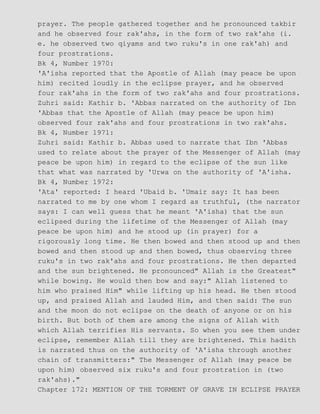 prayer. The people gathered together and he pronounced takbir
and he observed four rak'ahs, in the form of two rak'ahs (i.
e. he observed two qiyams and two ruku's in one rak'ah) and
four prostrations.
Bk 4, Number 1970:
'A'isha reported that the Apostle of Allah (may peace be upon
him) recited loudly in the eclipse prayer, and he observed
four rak'ahs in the form of two rak'ahs and four prostrations.
Zuhri said: Kathir b. 'Abbas narrated on the authority of Ibn
'Abbas that the Apostle of Allah (may peace be upon him)
observed four rak'ahs and four prostrations in two rak'ahs.
Bk 4, Number 1971:
Zuhri said: Kathir b. Abbas used to narrate that Ibn 'Abbas
used to relate about the prayer of the Messenger of Allah (may
peace be upon him) in regard to the eclipse of the sun like
that what was narrated by 'Urwa on the authority of 'A'isha.
Bk 4, Number 1972:
'Ata' reported: I heard 'Ubaid b. 'Umair say: It has been
narrated to me by one whom I regard as truthful, (the narrator
says: I can well guess that he meant 'A'isha) that the sun
eclipsed during the lifetime of the Messenger of Allah (may
peace be upon him) and he stood up (in prayer) for a
rigorously long time. He then bowed and then stood up and then
bowed and then stood up and then bowed, thus observing three
ruku's in two rak'ahs and four prostrations. He then departed
and the sun brightened. He pronounced" Allah is the Greatest"
while bowing. He would then bow and say:" Allah listened to
him who praised Him" while lifting up his head. He then stood
up, and praised Allah and lauded Him, and then said: The sun
and the moon do not eclipse on the death of anyone or on his
birth. But both of them are among the signs of Allah with
which Allah terrifies His servants. So when you see them under
eclipse, remember Allah till they are brightened. This hadith
is narrated thus on the authority of 'A'isha through another
chain of transmitters:" The Messenger of Allah (may peace be
upon him) observed six ruku's and four prostration in (two
rak'ahs)."
Chapter 172: MENTION OF THE TORMENT OF GRAVE IN ECLIPSE PRAYER
 