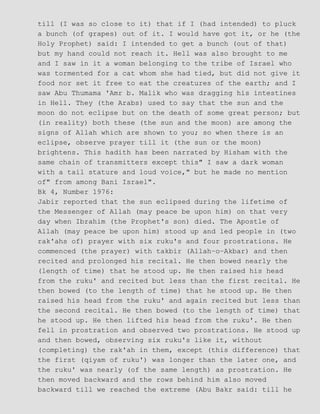 till (I was so close to it) that if I (had intended) to pluck
a bunch (of grapes) out of it. I would have got it, or he (the
Holy Prophet) said: I intended to get a bunch (out of that)
but my hand could not reach it. Hell was also brought to me
and I saw in it a woman belonging to the tribe of Israel who
was tormented for a cat whom she had tied, but did not give it
food nor set it free to eat the creatures of the earth; and I
saw Abu Thumama 'Amr b. Malik who was dragging his intestines
in Hell. They (the Arabs) used to say that the sun and the
moon do not eclipse but on the death of some great person; but
(in reality) both these (the sun and the moon) are among the
signs of Allah which are shown to you; so when there is an
eclipse, observe prayer till it (the sun or the moon)
brightens. This hadith has been narrated by Hisham with the
same chain of transmitters except this" I saw a dark woman
with a tail stature and loud voice," but he made no mention
of" from among Bani Israel".
Bk 4, Number 1976:
Jabir reported that the sun eclipsed during the lifetime of
the Messenger of Allah (may peace be upon him) on that very
day when Ibrahim (the Prophet's son) died. The Apostle of
Allah (may peace be upon him) stood up and led people in (two
rak'ahs of) prayer with six ruku's and four prostrations. He
commenced (the prayer) with takbir (Allah−o−Akbar) and then
recited and prolonged his recital. He then bowed nearly the
(length of time) that he stood up. He then raised his head
from the ruku' and recited but less than the first recital. He
then bowed (to the length of time) that he stood up. He then
raised his head from the ruku' and again recited but less than
the second recital. He then bowed (to the length of time) that
he stood up. He then lifted his head from the ruku'. He then
fell in prostration and observed two prostrations. He stood up
and then bowed, observing six ruku's like it, without
(completing) the rak'ah in them, except (this difference) that
the first (qiyam of ruku') was longer than the later one, and
the ruku' was nearly (of the same length) as prostration. He
then moved backward and the rows behind him also moved
backward till we reached the extreme (Abu Bakr said: till he
 