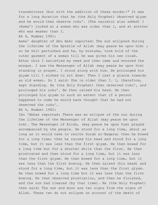 transmitters (but with the addition of these words):" It was
for a long duration that he (the Holy Prophet) observed qiyam
and he would then observe ruku'. (The narrator also added) I
(Asma') looked at a woman who was older than I, and at another
who was weaker than I.
Bk 4, Number 1981:
Asma' daughter of Abu Bakr reported: The sun eclipsed during
the lifetime of the Apostle of Allah (may peace be upon him) ;
so he felt perturbed and he, by mistake, took hold of the
outer garment of a woman till he was given his own cloak.
After this I satisfied my need and then came and entered the
mosque. I saw the Messenger of Allah (may peace be upon him)
standing in prayer. I stood along with him. He prolonged his
qiyam till I wished to sit down. Then I cast a glance towards
an old woman. So I said: She is older than I. I, therefore,
kept standing. He (the Holy Prophet) then observed ruku', and
prolonged his ruku'. He then raised his head. He then
prolonged his qiyam to such an extent that if a person
happened to come he would have thought that he had not
observed the ruku'.
Bk 4, Number 1982:
Ibn 'Abbas reported: There was an eclipse of the sun during
the lifetime of the Messenger of Allah (may peace be upon
him). The Messenger of Allah, (may peace be upon him) prayed
accompanied by the people. He stood for a long time, about as
long as it would take to recite Surah al−Baqara; then he bowed
for a long time; then he raised his head and stood for a long
time, but it was less than the first qiyam. He then bowed for
a long time but for a shorter while than the first. He then
prostrated and then stood for a long time, but it was less
than the first qiyam. He then bowed for a long time, but it
was less than the first bowing. He then raised (his head) and
stood for a long time, but it was less than the first qiyam.
He then bowed for a long time but it was less than the first
bowing. He then observed prostration, and then he finished,
and the sun had cleared (by that time). He (the Holy Prophet)
then said: The sun and moon are two signs from the signs of
Allah. These two do not eclipse on account of the death of
 