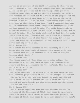 anyone or on account of the birth of anyone. So when you see
that, remember Allah. They (his Companions) said: Messenger of
Allah, we saw you reach out to something, while you were
standing here, then we saw you restrain yourself. He said: I
saw Paradise and reached out to a bunch of its grapes; and had
I taken it you would have eaten of it as long as the world
endured. I saw Hell also. No such (abominable) sight have I
ever seen as that which I saw today; and I observed that most
of its inhabitants were women. They said: Messenger of Allah,
on what account is it so? He said: For their ingratitude or
disbelief (bi−kufraihinna). It was said: Do they disbelieve in
Allah? He said: (Not for their disbelief in God) but for their
ingratitude to their husbands and ingratitude to kindness. If
you were to treat one of them kindly for ever, but if she
later saw anything (displeasing) in you, she would say: i have
never seen any good in you.
Bk 4, Number 1983:
This hadith has been narrated on the authority of Zaid b.
Aslam with the same chain of transmitters except with this
difference that he (the narrator said):" then we saw you
keeping aloof (back)."
Bk 4, Number 1984:
Ibn 'Abbas reported: When there was a solar eclipse the
Messenger of Allah (way peace be upon him) observed eight
ruku's and four prostrations (in two rak'ahs). This has been
narrated by 'Ali also.
Bk 4, Number 1985:
Ibn 'Abbas reported: The Apostle of Allah (may peace be upon
him) observed prayer while it was (solar) eclipse. He recited
(the Qur'an in qiyam) and then bowed. He again recited and
again bowed. He again recited and again bowed and again
recited and again bowed, and then prostrated; and the second
(rak'ah) was like this.
Bk 4, Number 1986:
'Amr b. al−'As reported: When the sun eclipsed during the
lifetime of the Messenger of Allah (may peace be upon him),
they (the people) were called to congregational prayers. The
Messenger of Allah (may peace be upon him) observed two ruku's
 