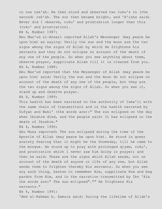 in one rak'ah. He then stood and observed two ruku's in (the
second) rak'ah. The sun then became bright, and 'A'isha said;
Never did I observe, ruku' and prostration longer than this
(ruku' and prostration).
Bk 4, Number 1987:
Abu Mas'ud al−Ansari reported Allah's Messenger (may peace be
upon him) as saying: Verily the sun and the moon are the two
signs among the signs of Allah by which He frightens his
servants and they do not eclipse on account of the death of
any one of the people. So when you see anything about them,
observe prayer, supplicate Allah till it is cleared from you.
Bk 4, Number 1988:
Abu Mas'ud reported that the Messenger of Allah (may peace be
upon him) said: Verily the sun and the moon do not eclipse on
account of the death of any one of the people, but they are
the two signs among the signs of Allah. So when you see it,
stand up and observe prayer.
Bk 4, Number 1989:
This hadith has been narrated on the authority of Isma'il with
the same chain of transmitters and in the hadith narrated by
Sufyan and Waki' (the words are):" The sun eclipsed on the day
when Ibrahim died, and the people said: It has eclipsed on the
death of Ibrahim."
Bk 4, Number 1990:
Abu Musa reported: The sun eclipsed during the time of the
Apostle of Allah (may peace be upon him). He stood in great
anxiety fearing that it might be the Doomsday, till he came to
the mosque. He stood up to pray with prolonged qiyam, ruku',
and prostration which I never saw him doing in prayer; and
then he said: These are the signs which Allah sends, not on
account of the death of anyone or life of any one, but Allah
sends them to frighten thereby His servants. So when you see
any such thing, hasten to remember Him, supplicate Him and beg
pardon from Him, and in the narration transmitted by Ibn 'Ala
the words are:" The sun eclipsed"."" He frightens His
servants."
Bk 4, Number 1991:
'Abd al−Rahman b. Samura said: During the lifetime of Allah's
 