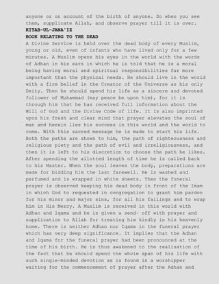 anyone or on account of the birth of anyone. So when you see
them, supplicate Allah, and observe prayer till it is over.
KITAB−UL−JANA'IZ
BOOK RELATING TO THE DEAD
A Divine Service is held over the dead body of every Muslim,
young or old, even of infants who have lived only for a few
minutes. A Muslim opens his eyes in the world with the words
of Adhan in his ears in which he is told that he is a moral
being having moral and spiritual responsibilities far more
important than the physical needs. He should live in the world
with a firm belief in the Creator of the Universe as his only
Deity. Then he should spend his life as a sincere and devoted
follower of Muhammad (may peace be upon him), for it is
through him that he has received full information about the
Will of God and the Divine Code of life. It Is also imprinted
upon his fresh and clear mind that prayer elevates the soul of
man and herein lies his success in this world and the world to
come. With this sacred message he is made to start his life.
Both the paths are shown to him, the path of righteousness and
religious piety and the path of evil and irreligiousness, and
then it is left to his discretion to choose the path he likes.
After spending the allotted length of time he is called back
to his Master. When the soul leaves the body, preparations are
made for bidding him the last farewell. He is washed and
perfumed and is wrapped in white sheets. Then the funeral
prayer is observed keeping his dead body in front of the Imam
in which God to requested in congregation to grant him pardon
for his minor and major sins, for all his failings and to wrap
him in His Mercy. A Muslim is received in this world with
Adhan and lqama and he is given a send− off with prayer and
supplication to Allah for treating him kindly in his heavenly
home. There is neither Adhan nor Iqama in the funeral prayer
which has very deep significance. It implies that the Adhan
and lqama for the funeral prayer had been pronounced at the
time of his birth. He is thus awakened to the realisation of
the fact that he should spend the whole span of his life with
such single−minded devotion as is found in a worshipper
waiting for the commencement of prayer after the Adhan and
 