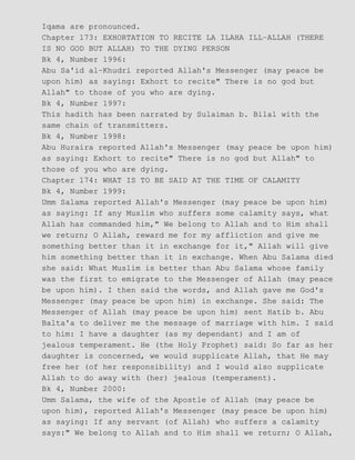 Iqama are pronounced.
Chapter 173: EXHORTATION TO RECITE LA ILAHA ILL−ALLAH (THERE
IS NO GOD BUT ALLAH) TO THE DYING PERSON
Bk 4, Number 1996:
Abu Sa'id al−Khudri reported Allah's Messenger (may peace be
upon him) as saying: Exhort to recite" There is no god but
Allah" to those of you who are dying.
Bk 4, Number 1997:
This hadith has been narrated by Sulaiman b. Bilal with the
same chain of transmitters.
Bk 4, Number 1998:
Abu Huraira reported Allah's Messenger (may peace be upon him)
as saying: Exhort to recite" There is no god but Allah" to
those of you who are dying.
Chapter 174: WHAT IS TO BE SAID AT THE TIME OF CALAMITY
Bk 4, Number 1999:
Umm Salama reported Allah's Messenger (may peace be upon him)
as saying: If any Muslim who suffers some calamity says, what
Allah has commanded him," We belong to Allah and to Him shall
we return; O Allah, reward me for my affliction and give me
something better than it in exchange for it," Allah will give
him something better than it in exchange. When Abu Salama died
she said: What Muslim is better than Abu Salama whose family
was the first to emigrate to the Messenger of Allah (may peace
be upon him). I then said the words, and Allah gave me God's
Messenger (may peace be upon him) in exchange. She said: The
Messenger of Allah (may peace be upon him) sent Hatib b. Abu
Balta'a to deliver me the message of marriage with him. I said
to him: I have a daughter (as my dependant) and I am of
jealous temperament. He (the Holy Prophet) said: So far as her
daughter is concerned, we would supplicate Allah, that He may
free her (of her responsibility) and I would also supplicate
Allah to do away with (her) jealous (temperament).
Bk 4, Number 2000:
Umm Salama, the wife of the Apostle of Allah (may peace be
upon him), reported Allah's Messenger (may peace be upon him)
as saying: If any servant (of Allah) who suffers a calamity
says:" We belong to Allah and to Him shall we return; O Allah,
 