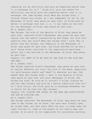 reward me for my affliction and give me something better than
it in exchange for it," ' Allah will give him reward for
affliction, and would give him something better than it in
exchange. She (Umm Salama) said: When Abu Salama died. I
uttered (these very words) as I was commanded (to do) by the
Messenger of Allah (may peace be upon him). So Allah gave me
better in exchange than him. i. e. (I was taken as the wife
of) the Messenger of Allah (may peace be upon him).
Bk 4, Number 2001:
Umm Salama, the wife of the Apostle of Allah (way peace be
upon him), reported Allah's Messenger (may peace be upon him)
saying like the hadith transmitted by Abu Usama, but with this
addition that she said:" When Abu Salama died I said: Who is
better than Abu Salama, the Companion of the Messenger of
Allah (may peace be upon him), and Allah decided for me and I
said (these words contained in the supplication mentioned
above) and I was married to the Messenger of Allah (may peace
be upon him).
Chapter 175: WHAT IS TO BE SAID BY THE SIDE OF THE SICK AND
THE DEAD
Bk 4, Number 2002:
Umm Salama reported Allah's Messenger (may peace be upon him)
as saying: Whenever you visit the sick or the dead, supplicate
for good because angels say" Amen" to whatever you say. She
added: When Abu Salama died, I went to the Apostle of Allah
(may peace be upon him) and said: Messenger of Allah, Abu
Salama has died. He told me to recite:" O Allah! forgive me
and him (Abu Salama) and give me a better substitute than he."
So I said (this), and Allah gave me in exchange Muhammad, who
is better for me than him (Abu Salama).
Chapter 176: CLOSING THE (EYES) OF THE DEAD AND SUPPLICATION
FOR HIM ON VISITING HIM
Bk 4, Number 2003:
Umm Salama reported: The Messenger of Allah (may peace be upon
came to Abu Salama (as he died). His eyes were fixedly open.
He closed them, and then said: When the soul is taken away the
sight follows it. Some of the people of his family wept and
wailed. So he said: Do not supplicate for yourselves anything
 