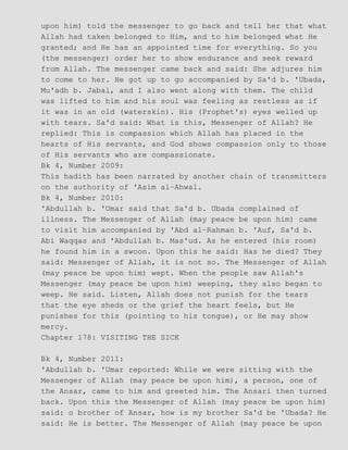 upon him) told the messenger to go back and tell her that what
Allah had taken belonged to Him, and to him belonged what He
granted; and He has an appointed time for everything. So you
(the messenger) order her to show endurance and seek reward
from Allah. The messenger came back and said: She adjures him
to come to her. He got up to go accompanied by Sa'd b. 'Ubada,
Mu'adh b. Jabal, and I also went along with them. The child
was lifted to him and his soul was feeling as restless as if
it was in an old (waterskin). His (Prophet's) eyes welled up
with tears. Sa'd said: What is this, Messenger of Allah? He
replied: This is compassion which Allah has placed in the
hearts of His servants, and God shows compassion only to those
of His servants who are compassionate.
Bk 4, Number 2009:
This hadith has been narrated by another chain of transmitters
on the authority of 'Asim al−Ahwal.
Bk 4, Number 2010:
'Abdullah b. 'Umar said that Sa'd b. Ubada complained of
illness. The Messenger of Allah (may peace be upon him) came
to visit him accompanied by 'Abd al−Rahman b. 'Auf, Sa'd b.
Abi Waqqas and 'Abdullah b. Mas'ud. As he entered (his room)
he found him in a swoon. Upon this he said: Has he died? They
said: Messenger of Allah, it is not so. The Messenger of Allah
(may peace be upon him) wept. When the people saw Allah's
Messenger (may peace be upon him) weeping, they also began to
weep. He said. Listen, Allah does not punish for the tears
that the eye sheds or the grief the heart feels, but He
punishes for this (pointing to his tongue), or He may show
mercy.
Chapter 178: VISITING THE SICK
Bk 4, Number 2011:
'Abdullah b. 'Umar reported: While we were sitting with the
Messenger of Allah (may peace be upon him), a person, one of
the Ansar, came to him and greeted him. The Ansari then turned
back. Upon this the Messenger of Allah (may peace be upon him)
said: o brother of Ansar, how is my brother Sa'd be 'Ubada? He
said: He is better. The Messenger of Allah (may peace be upon
 