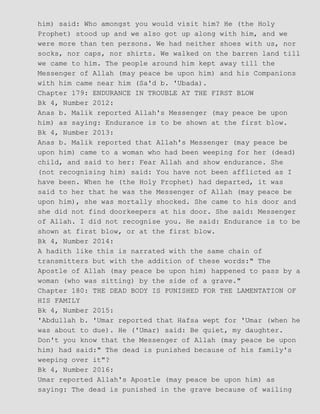 him) said: Who amongst you would visit him? He (the Holy
Prophet) stood up and we also got up along with him, and we
were more than ten persons. We had neither shoes with us, nor
socks, nor caps, nor shirts. We walked on the barren land till
we came to him. The people around him kept away till the
Messenger of Allah (may peace be upon him) and his Companions
with him came near him (Sa'd b. 'Ubada).
Chapter 179: ENDURANCE IN TROUBLE AT THE FIRST BLOW
Bk 4, Number 2012:
Anas b. Malik reported Allah's Messenger (may peace be upon
him) as saying: Endurance is to be shown at the first blow.
Bk 4, Number 2013:
Anas b. Malik reported that Allah's Messenger (may peace be
upon him) came to a woman who had been weeping for her (dead)
child, and said to her: Fear Allah and show endurance. She
(not recognising him) said: You have not been afflicted as I
have been. When he (the Holy Prophet) had departed, it was
said to her that he was the Messenger of Allah (may peace be
upon him), she was mortally shocked. She came to his door and
she did not find doorkeepers at his door. She said: Messenger
of Allah. I did not recognise you. He said: Endurance is to be
shown at first blow, or at the first blow.
Bk 4, Number 2014:
A hadith like this is narrated with the same chain of
transmitters but with the addition of these words:" The
Apostle of Allah (may peace be upon him) happened to pass by a
woman (who was sitting) by the side of a grave."
Chapter 180: THE DEAD BODY IS PUNISHED FOR THE LAMENTATION OF
HIS FAMILY
Bk 4, Number 2015:
'Abdullah b. 'Umar reported that Hafsa wept for 'Umar (when he
was about to due). He ('Umar) said: Be quiet, my daughter.
Don't you know that the Messenger of Allah (may peace be upon
him) had said:" The dead is punished because of his family's
weeping over it"?
Bk 4, Number 2016:
Umar reported Allah's Apostle (may peace be upon him) as
saying: The dead is punished in the grave because of wailing
 
