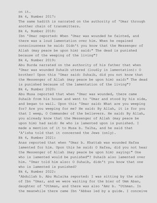 on it.
Bk 4, Number 2017:
The same hadith is narrated on the authority of 'Umar through
another chain of transmitters.
Bk 4, Number 2018:
Ibn 'Umar reported: When 'Umar was wounded he fainted, and
there was a loud lamentation over him. When he regained
consciousness he said: Didn't you know that the Messenger of
Allah (may peace be upon him) said:" The dead is punished
because of the weeping of the living"?
Bk 4, Number 2019:
Abu Burda narrated on the authority of his father that when
'Umar was wounded Suhaib uttered (loudly in lamentation): O
brother! Upon this 'Umar said: Suhaib, did you not know that
the Messenger of Allah (may peace be upon him) said:" The dead
is punished because of the lamentation of the living"?
Bk 4, Number 2020:
Abu Musa reported that when 'Umar was wounded, there came
Suhaib from his house and went to 'Umar and stood by his side,
and began to wail. Upon this 'Umar said: What are you weeping
for? Are you weeping for me? He said: By Allah, it is for you
that I weep, O Commander of the believers. He said: By Allah,
you already know that the Messenger of Allah (may peace be
upon him) had said: He who is lamented upon is punished. I
made a mention of it to Musa b. Talha, and he said that
'A'isha told that it concerned the Jews (only).
Bk 4, Number 2021:
Anas reported that when 'Umar b. Khattab was wounded Hafsa
lamented for him. Upon this he said: O Hafsa, did you not hear
the Messenger of Allah (may peace be upon him) saying:" One
who is lamented would be punished"? Suhaib also lamented over
him. 'Umar told him also: O Suhaib, didn't you know that one
who is lamented is punished?
Bk 4, Number 2022:
'Abdullah b. Abu Mulaika reported: I was sitting by the side
of Ibn 'Umar, and we were waiting for the bier of Umm Aban,
daughter of 'Uthman, and there was also 'Amr b. 'Uthman. In
the meanwhile there came Ibn 'Abbas led by a guide. I conceive
 