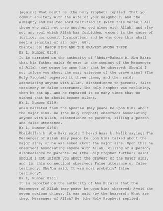 (again): What next? He (the Holy Prophet) replied: That you
commit adultery with the wife of your neighbour. And the
Almighty and Exalted Lord testified it (with this verse): All
those who call not unto another god along with Allah, and slay
not any soul which Allah has forbidden, except in the cause of
justice, nor commit fornication, and he who does this shall
meet a requital of sin (xxv. 68).
Chapter 39: MAJOR SINS AND THE GRAVEST AMONG THESE
Bk 1, Number 0158:
It is narrated on the authority of 'Abdur−Rahman b. Abu Bakra
that his father said: We were in the company of the Messenger
of Allah (may peace be upon him) that he observed: Should I
not inform you about the most grievous of the grave sins? (The
Holy Prophet) repeated it three times, and then said:
Associating anyone with Allah, disobedience to parents, false
testimony or false utterance. The Holy Prophet was reclining,
then he sat up, and he repeated it so many times that we
wished that he should become silent.
Bk 1, Number 0159:
Anas narrated from the Apostle (may peace be upon him) about
the major sins. He (the Holy Prophet) observed: Associating
anyone with Allah, disobedience to parents, killing a person
and false utterance.
Bk 1, Number 0160:
Ubaidullah b. Abu Bakr said: I heard Anas b. Malik saying: The
Messenger of Allah (may peace be upon him) talked about the
major sins, or he was asked about the major sins. Upon this he
observed: Associating anyone with Allah, killing of a person,
disobedience to parents. He (the Holy Prophet further) said:
Should I not inform you about the gravest of the major sins,
and (in this connection) observed: False utterance or false
testimony. Shu'ba said. It was most probably" false
testimony".
Bk 1, Number 0161:
It is reported on the authority of Abu Huraira that the
Messenger of Allah (may peace be upon him) observed: Avoid the
seven noxious things. It was said (by the hearers): What are
they, Messenger of Allah? He (the Holy Prophet) replied:
 