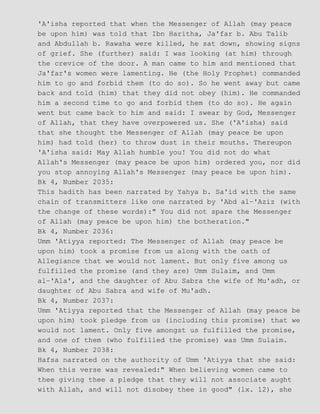 'A'isha reported that when the Messenger of Allah (may peace
be upon him) was told that Ibn Haritha, Ja'far b. Abu Talib
and Abdullah b. Rawaha were killed, he sat down, showing signs
of grief. She (further) said: I was looking (at him) through
the crevice of the door. A man came to him and mentioned that
Ja'far's women were lamenting. He (the Holy Prophet) commanded
him to go and forbid them (to do so). So he went away but came
back and told (him) that they did not obey (him). He commanded
him a second time to go and forbid them (to do so). He again
went but came back to him and said: I swear by God, Messenger
of Allah, that they have overpowered us. She ('A'isha) said
that she thought the Messenger of Allah (may peace be upon
him) had told (her) to throw dust in their mouths. Thereupon
'A'isha said: May Allah humble you! You did not do what
Allah's Messenger (may peace be upon him) ordered you, nor did
you stop annoying Allah's Messenger (may peace be upon him).
Bk 4, Number 2035:
This hadith has been narrated by Yahya b. Sa'id with the same
chain of transmitters like one narrated by 'Abd al−'Aziz (with
the change of these words):" You did not spare the Messenger
of Allah (may peace be upon him) the botheration."
Bk 4, Number 2036:
Umm 'Atiyya reported: The Messenger of Allah (may peace be
upon him) took a promise from us along with the oath of
Allegiance that we would not lament. But only five among us
fulfilled the promise (and they are) Umm Sulaim, and Umm
al−'Ala', and the daughter of Abu Sabra the wife of Mu'adh, or
daughter of Abu Sabra and wife of Mu'adh.
Bk 4, Number 2037:
Umm 'Atiyya reported that the Messenger of Allah (may peace be
upon him) took pledge from us (including this promise) that we
would not lament. Only five amongst us fulfilled the promise,
and one of them (who fulfilled the promise) was Umm Sulaim.
Bk 4, Number 2038:
Hafsa narrated on the authority of Umm 'Atiyya that she said:
When this verse was revealed:" When believing women came to
thee giving thee a pledge that they will not associate aught
with Allah, and will not disobey thee in good" (lx. 12), she
 