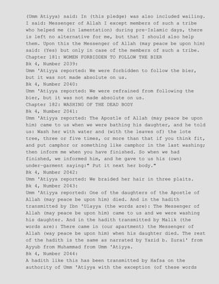 (Umm Atiyya) said: In (this pledge) was also included wailing.
I said: Messenger of Allah I except members of such a tribe
who helped me (in lamentation) during pre−Islamic days, there
is left no alternative for me, but that I should also help
them. Upon this the Messenger of Allah (may peace be upon him)
said: (Yes) but only in case of the members of such a tribe.
Chapter 181: WOMEN FORBIDDEN TO FOLLOW THE BIER
Bk 4, Number 2039:
Umm 'Atiyya reported: We were forbidden to follow the bier,
but it was not made absolute on us.
Bk 4, Number 2040:
Umm 'Atiyya reported: We were refrained from following the
bier, but it was not made absolute on us.
Chapter 182: WASHING OF THE DEAD BODY
Bk 4, Number 2041:
Umm 'Atiyya reported: The Apostle of Allah (may peace be upon
him) came to us when we were bathing his daughter, and he told
us: Wash her with water and (with the leaves of) the lote
tree, three or five times, or more than that if you think fit,
and put camphor or something like camphor in the last washing;
then inform me when you have finished. So when we had
finished, we informed him, and he gave to us his (own)
under−garment saying:" Put it next her body."
Bk 4, Number 2042:
Umm 'Atiyya reported: We braided her hair in three plaits.
Bk 4, Number 2043:
Umm 'Atiyya reported: One of the daughters of the Apostle of
Allah (may peace be upon him) died. And in the hadith
transmitted by Ibn 'Ulayya (the words are): The Messenger of
Allah (may peace be upon him) came to us and we were washing
his daughter. And in the hadith transmitted by Malik (the
words are): There came in (our apartment) the Messenger of
Allah (way peace be upon him) when his daughter died. The rest
of the hadith is the same as narrated by Yazid b. Zurai' from
Ayyub from Muhammad from Umm 'Atiyya.
Bk 4, Number 2044:
A hadith like this has been transmitted by Hafsa on the
authority of Umm 'Atiyya with the exception (of these words
 