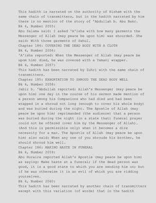 This hadith is narrated on the authority of Hisham with the
same chain of transmitters, but in the hadith narrated by him
there is no mention of the story of 'Abdullah b. Abu Bakr.
Bk 4, Number 2055:
Abu Salama said: I asked 'A'isha with how many garments the
Messenger of Allah (may peace be upon him) was shourded. She
said: With three garments of Sahul.
Chapter 184: COVERING THE DEAD BODY WITH A CLOTH
Bk 4, Number 2056:
'A'isha reported: When the Messenger of Allah (may peace be
upom him) died, he was covered with a Yamani wrapper.
Bk 4, Number 2057:
This hadith has been narrated by Zuhri with the same chain of
transmitters.
Chapter 185: EXHORTATION TO SHROUD THE DEAD BODY WELL
Bk 4, Number 2058:
Jabir b. 'Abdullah reported: Allah's Messenger (may peace be
upon him) one day in the course of his sermon made mention of
a person among his Companions who had died and had been
wrapped in a shroud not long (enough to cover his whole body)
and was buried during the night. The Apostle of Allah (may
peace be upon him) reprimanded (the audience) that a person
was buried during the night (in a state that) funeral prayer
could not be offered (over him by the Messenger of Allah).
(And this is permissible only) when it becomes a dire
necessity for a man. The Apostle of Allah (may peace be upon
him) also said: When any one of you shrouds his brother, he
should shroud him well.
Chapter 186: MAKING HASTE IN FUNERAL
Bk 4, Number 2059:
Abu Huraira reported Allah's Apostle (may peace be upon him)
as saying: Make haste at a funeral; if the dead person was
good, it is a good state to which you are sending him on; but
if he was otherwise it is an evil of which you are ridding
yourselves.
Bk 4, Number 2060:
This hadith has been narrated by another chain of transmitters
except with this variation (of words) that in the hadith
 
