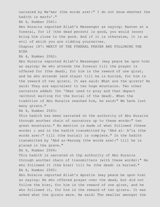 narrated by Ma'mar (the words are):" I do not know whether the
hadith is marfu'."
Bk 4, Number 2061:
Abu Huraira reported Allah's Messenger as saying: Hasten at a
funeral, for if (the dead person) is good, you would (soon)
bring him close to the good. And if it is otherwise, it is an
evil of which you are ridding yourselves.
Chapter 187: MERIT OF THE FUNERAL PRAYER AND FOLLOWING THE
BIER
Bk 4, Number 2062:
Abu Huraira reported Allah's Messenger (may peace be upon him)
as saying: He who attends the funeral till the prayer is
offered for (the dead), for him is the reward of one qirat,
and he who attends (and stays) till he is buried, for him is
the reward of two qirats. It was said: What are the qirats? He
said: They are equivalent to two huge mountains. Two other
narrators added: Ibn 'Umar used to pray and then depart
(without waiting for the burial of the dead). When the
tradition of Abu Huraira reached him, he said:" We have lost
many qirats."
Bk 4, Number 2063:
This hadith has been narrated on the authority of Abu Huraira
through another chain of narrators up to these words:" two
great mountains." No mention is made of what followed (these
words) ; and in the hadith transmitted by 'Abd al− A'la (the
words are):" till (the burial) is complete." In the hadith
transmitted by 'Abd ar−Razzaq (the words are):" till he is
placed in the grave."
Bk 4, Number 2064:
This hadith is narrated on thp authority of Abu Huraira
through another chain of transmitters (with these words):" He
who followed it (the bier) till he (the dead) is buried."
Bk 4, Number 2065:
Abu Huraira reported Allah's Apostle (may peace be upon him)
as saying: He who offered prayer over the dead, but did not
follow the bier, for him is the reward of one qirat, and he
who followed it, for him is the reward of two qirats. It was
asked what the qirats were. He said: The smaller amongst the
 