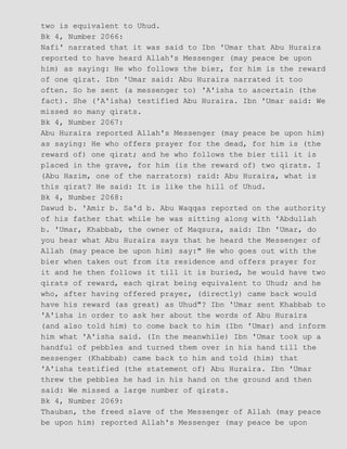 two is equivalent to Uhud.
Bk 4, Number 2066:
Nafi' narrated that it was said to Ibn 'Umar that Abu Huraira
reported to have heard Allah's Messenger (may peace be upon
him) as saying: He who follows the bier, for him is the reward
of one qirat. Ibn 'Umar said: Abu Huraira narrated it too
often. So he sent (a messenger to) 'A'isha to ascertain (the
fact). She ('A'isha) testified Abu Huraira. Ibn 'Umar said: We
missed so many qirats.
Bk 4, Number 2067:
Abu Huraira reported Allah's Messenger (may peace be upon him)
as saying: He who offers prayer for the dead, for him is (the
reward of) one qirat; and he who follows the bier till it is
placed in the grave, for him (is the reward of) two qirats. I
(Abu Hazim, one of the narrators) raid: Abu Huraira, what is
this qirat? He said: It is like the hill of Uhud.
Bk 4, Number 2068:
Dawud b. 'Amir b. Sa'd b. Abu Waqqas reported on the authority
of his father that while he was sitting along with 'Abdullah
b. 'Umar, Khabbab, the owner of Maqsura, said: Ibn 'Umar, do
you hear what Abu Huraira says that he heard the Messenger of
Allah (may peace be upon him) say:" He who goes out with the
bier when taken out from its residence and offers prayer for
it and he then follows it till it is buried, he would have two
qirats of reward, each qirat being equivalent to Uhud; and he
who, after having offered prayer, (directly) came back would
have his reward (as great) as Uhud"? Ibn 'Umar sent Khabbab to
'A'isha in order to ask her about the words of Abu Huraira
(and also told him) to come back to him (Ibn 'Umar) and inform
him what 'A'isha said. (In the meanwhile) Ibn 'Umar took up a
handful of pebbles and turned them over in his hand till the
messenger (Khabbab) came back to him and told (him) that
'A'isha testified (the statement of) Abu Huraira. Ibn 'Umar
threw the pebbles he had in his hand on the ground and then
said: We missed a large number of qirats.
Bk 4, Number 2069:
Thauban, the freed slave of the Messenger of Allah (may peace
be upon him) reported Allah's Messenger (may peace be upon
 