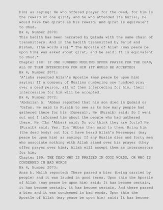 him) as saying: He who offered prayer for the dead, for him is
the reward of one qirat, and he who attended its burial, he
would have two qirats as his reward. And qirat is equivalent
to Uhud.
Bk 4, Number 2070:
This hadith has been narrated by Qatada with the same chain of
transmitters. And in the hadith transmitted by Sa'id and
Hisham, (the words are):" The Apostle of Allah (may peace be
upon him) was asked about qirat, and he said: It is equivalent
to Uhud."
Chapter 188: IF ONE HUNDRED MUSLIMS OFFER PRAYER FOR THE DEAD,
ALL OF THEM INTERCEDING FOR HIM (IT WOULD BE ACCEPTED)
Bk 4, Number 2071:
'A'isha reported Allah's Apostle (may peace be upon him)
saying: If a company of Muslims numbering one hundred pray
over a dead person, all of them interceding for him, their
intercession for him will be accepted.
Bk 4, Number 2072:
'Abdullah b. 'Abbas reported that his son died in Qudaid or
'Usfan. He said to Kuraib to see as to how many people had
gathered there for his (funeral). He (Kuraib) said: So I went
out and I informed him about the people who had gathered
there. He (Ibn 'Abbas) said: Do you think they are forty? He
(Kuraib) said: Yes. Ibn 'Abbas then said to them: Bring him
(the dead body) out for I have heard Allah's Messenger (may
peace be upon him) as saying: If any Muslim dies and forty men
who associate nothing with Allah stand over his prayer (they
offer prayer over him), Allah will accept them as intercessors
for him.
Chapter 189: THE DEAD WHO IS PRAISED IN GOOD WORDS, OR WHO IS
CONDEMNED IN BAD WORDS
Bk 4, Number 2073:
Anas b. Malik reported: There passed a bier (being carried by
people) and it was lauded in good terms. Upon this the Apostle
of Allah (may peace be upon him) said: It has become certain,
it has become certain, it has become certain. And there passed
a bier and it was condemned in bad words. Upon this the
Apostle of Allah (may peace be upon him) said: It has become
 