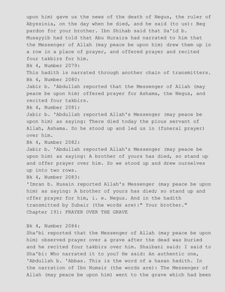 upon him) gave us the news of the death of Negus, the ruler of
Abyssinia, on the day when he died, and he said (to us): Beg
pardon for your brother. Ibn Shihab said that Sa'id b.
Musayyib had told that Abu Huraira had narrated to him that
the Messenger of Allah (may peace be upon him) drew them up in
a row in a place of prayer, and offered prayer and recited
four takbirs for him.
Bk 4, Number 2079:
This hadith is narrated through another chain of transmitters.
Bk 4, Number 2080:
Jabir b. 'Abdullah reported that the Messenger of Allah (may
peace be upon him) offered prayer for Ashama, the Negus, and
recited four takbirs.
Bk 4, Number 2081:
Jabir b. 'Abdullah reported Allah's Messenger (may peace be
upon him) as saying: There died today the pious servant of
Allah, Ashama. So he stood up and led us in (funeral prayer)
over him.
Bk 4, Number 2082:
Jabir b. 'Abdullah reported Allah's Messenger (may peace be
upon him) as saying: A brother of yours has died, so stand up
and offer prayer over him. So we stood up and drew ourselves
up into two rows.
Bk 4, Number 2083:
'Imran b. Husain reported Allah's Messenger (may peace be upon
him) as saying: A brother of yours has died; so stand up and
offer prayer for him, i. e. Negus. And in the hadith
transmitted by Zubair (the words are):" Your brother."
Chapter 191: PRAYER OVER THE GRAVE
Bk 4, Number 2084:
Sha'bi reported that the Messenger of Allah (may peace be upon
him) observed prayer over a grave after the dead was buried
and he recited four takbirs over him. Shaibani said: I said to
Sha'bi: Who narrated it to you? He said: An authentic one,
'Abdullah b. 'Abbas. This is the word of a hasan hadith. In
the narration of Ibn Numair (the words are): The Messenger of
Allah (may peace be upon him) went to the grave which had been
 