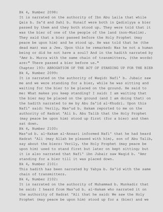 Bk 4, Number 2098:
It is narrated on the authority of Ibn Abu Laila that while
Qais b. Sa'd and Sahl b. Hunaif were both in Qadislyya a bier
passed by them and they both stood up. They were told that it
was the bier of one of the people of the land (non−Muslim).
They said that a bier passed before the Holy Prophet (may
peace be upon him) and he stood up. He was told that he (the
dead man) was a Jew. Upon this he remarked: Was he not a human
being or did he not have a soul? And in the hadith narrated by
'Amr b. Murra with the same chain of transmitters, (the words)
are:" There passed a bier before us."
Chapter 193: ABROGATION OF THE ACT OF STANDING UP FOR THE BIER
Bk 4, Number 2099:
It is narrated on the authority of Waqid: Nafi' b. Jubair saw
me and we were standing for a bier, while he was sitting and
waiting for the bier to be placed on the ground. He said to
me: What makes you keep standing? I said: I am waiting that
the bier may be placed on the ground (and I am doing that) on
the hadith narrated to me by Abu Sa'id al−Khudri. Upon this
Nafi' said: Verily, Mas'ud b. Hakam reported to me on the
authority of Hadrat 'Ali b. Abu Talib that the Holy Prophet
(may peace be upon him) stood up first (for a bier) and then
sat down.
Bk 4, Number 2100:
Mas'ud b. al−Hakam al−Ansari informed Nafi' that he had heard
Hadrat 'Ali (may Allah be pleased with him), son of Abu Talib,
say about the biers: Verily, the Holy Prophet (may peace be
upon him) used to stand first but later on kept sitting; but
it is also narrated that Nafi' ibn Jubair saw Waqid b. 'Amr
standing for a bier till it was placed down.
Bk 4, Number 2101:
This hadith has been narrated by Yahya b. Sa'id with the same
chain of transmitters.
Bk 4, Number 2102:
It is narrated on the authority of Muhammad b. Munkadir that
he said: I heard from Mas'ud b. al−Hakam who narrated it on
the authority of Hadrat 'Ali that he said: We saw the Holy
Prophet (may peace be upon him) stood up for a (bier) and we
 