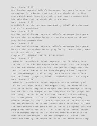 Bk 4, Number 2119:
Abu Huraira reported Allah's Messenger (may peace be upon him)
as saying: It is better that one of you should sit on live
coats which would burn his clothing and come in contact with
his skin than that he should sit on a grave.
Bk 4, Number 2120:
A hadith like this has been narrated by Suhail with the same
chain of transmitters.
Bk 4, Number 2121:
Abu Marthad al−Ghanawi reported Allah's Messenger (may peace
be upon him) as saying: Do not sit on the graves and do not
pray facing towards them.
Bk 4, Number 2122:
Abu Marthad al−Ghanawi reported Allah's Messenger (may peace
be upon him) as saying: Do not pray facing towards the graves,
and do not sit on them.
Chapter 201: FUNERAL PRAYER IN THE MOSQUE
Bk 4, Number 2123:
'Abbad b. 'Abdullah b. Zubair reported that 'A'isha ordered
the bier of Sa'd b. Abu Waqqas to be brought into the mosque
so that she should pray for him. The people disapproved this
(act) of hers. She said: How soon the people have forgotten
that the Messenger of Allah (may peace be upon him) offered
not the funeral prayer of Suhail b al−Baida' but in a mosque.
Bk 4, Number 2124:
'Abbad b. 'Abdullah b. Zubair reported on the authority of
'A'isha that when Sa'd b. Abu Waqqas died, the wives of the
Apostle of Allah (may peace be upon him) sent message to bring
his bier into the mosque so that they should offer prayer for
him. They (the participants of the funeral) did accordingly,
and it was placed in front of their apartments and they
offered prayer for him. It was brought out of the door (known
as) Bab al−Jana'iz which was towards the side of Maqa'id, and
the news reached them (the wives of the Holy Prophet) that the
people bad criticised this (i. e. offering of funeral prayer
in the mosque) saying that it was not desirable to take the
bier inside the mosque. This was conveyed to 'A'isha. She
said: How hastily the people criticise that about which they
 