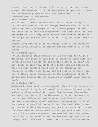 know little. They criticise us for carrying the bier in the
mosque. The Messenger of Allah (may peace be upon him) offered
not the funeral prayer of Suhail b. Baida' but in the
innermost part of the mosque.
Bk 4, Number 2125:
Abu Salama b. 'Abd al−Rahman reported on the authority ot
'A'isha that when Sa'd b. Abu Waqqas died she said: Bring it
(the bier) into the mosque so that I offer prayer for him.
But, this act of hers was disapproved. She said: By Allah, the
Messenger of Allah (may peace be upon him) offered prayer in
the mosque for the two sons of Baida', viz, for Suhail and his
brother.
Chapter 202: WHAT IS TO BE SAID WHILE VISITING THE GRAVEYARD
AND THE SUPPLICATION TO BE OFFERED FOR THE DEAD LYING IN THE
GRAVES
Bk 4, Number 2126:
'A'isha reported (that whenever it was her turn for Allah's
Messenger [may peace be upon him] to spend the night with her)
he would go out towards the end of the night to al−Baqi' and
say: Peace be upon you, abode of a people who are believers.
What you were promised would come to you tomorrow, you
receiving it after some delay; and God willing we shall join
you. O Allah, grant forgiveness to the inhabitants of Baqi'
al−Gharqad. Qutaiba did not mention his words:" would come to
you".
Bk 4, Number 2127:
Muhammad b. Qais said (to the people): Should I not narrate to
you (a hadith of the Holy Prophet) on my authority and on the
authority of my mother? We thought that he meant the mother
who had given him birth. He (Muhammad b. Qais) then reported
that it was 'A'isha who had narrated this: Should I not
narrate to you about myself and about the Messenger of Allah
(may peace be upon him)? We said: Yes. She said: When it was
my turn for Allah's Messenger (may peace be upon him) to spend
the night with me, he turned his side, put on his mantle and
took off his shoes and placed them near his feet, and spread
the corner of his shawl on his bed and then lay down till he
thought that I had gone to sleep. He took hold of his mantle
 