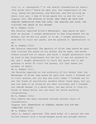 city (i. e. graveyard)." In the hadith transmitted by Zuhair
(the words are):" Peace be upon you, the inhabitants of the
city, among the believers, and Muslims, and God willing we
shall join you. I beg of Allah peace for us and for you."
Chapter 203: THE APOSTLE OF ALLAH (MAY PEACE BE UPON HIM)
SEEKING PERMISSION FROM THE LORD, THE EXALTED AND HIGH, FOR
VISITING THE GRAVE OF HIS MOTHER
Bk 4, Number 2129:
Abu Huraira reported Allah's Messenger, (may peace be upon
him) as saying: I sought permission to beg forgiveness for my
mother, but He did not grant it to me. I sought permission
from Him to visit her grave, and He granted it (permission) to
me.
Bk 4, Number 2130:
Abu Huraira reported: The Apostle of Allah (may peace be upon
him) visited the grave of his mother and he wept, and moved
others around him to tears, and said: I sought permission from
my Lord to beg forgiveness for her but it was not granted to
me, and I sought permission to visit her grave and it was
granted to motel So visit the graves, for that makes you
mindful of death.
Bk 4, Number 2131:
Ibn Buraida reported on the authority of his father that the
Messenger of Allah (may peace be upon him) said: I forbade you
to visit graves, but you may now visit them; I forbade you to
eat the flesh of sacrificial animals after three days, but you
way now keep it as along as you feel inclined; and I forbade
you nabidh except in a water−skin, you may drink it from all
kinds of water−skins, but you must not drink anything
intoxicating.
Bk 4, Number 2132:
This hadith has been narrated through another chain of
transmitters.
Chapter 204: ABANDONING OF FUNERAL PRAYER FOR HIM WHO
COMMITTED SUICIDE
Bk 4, Number 2131:
Jabir b. Samura reported: (The dead body) of a person who had
killed himself with a broad−headed arrow was brought before
 