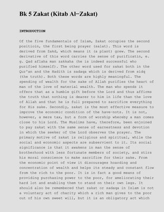 Bk 5 Zakat (Kitab Al−Zakat)
INTRODUCTION
Of the five fundamentals of Islam, Zakat occupies the second
positioin, the first being prayer (salat). This word is
derived from Zakd, which means it (a plant) grew. The second
derivative of this word carries the sense of purificatin, e.
g. Qad aflaha man zakkaha (he is indeed successful who
purified himself). The other word used for zakat both in the
Qur'an and the Hadith is sadaqa which is derived from sidq
(the truth). Both these words are highly meaningful. The
spending of wealth for the sake of Allah purifies the heart of
man of the love of material wealth. The man who spends it
offers that as a humble gift before the Lord and thus affirms
the truth that nothing is dearer to him in life than the love
of Allah and that he is full prepared to sacrifice everything
for His sake. Secondly, zakat is the most effective measure to
improve the economic condition of the have−nots. It is not,
however, a mere tax, but a form of worship whereby a man comes
close to his Lord. The Muslims have, therefore, been enjoined
to pay zakat with the same sense of earnestness and devotion
in which the seeker of the Lord observes the prayer. The
primary motive of zakat is religious and spiritual, while the
social and economic aspects are subservient to it. Its social
significance is that it awakens in man the sense of
brotherhood with less fortunate members of society, and stirs
his moral conscience to make sacrifice for their sake. From
the economic point of view it discourages hoarding and
concentration of wealth and helps its steady and constant flow
from the rich to the poor. It is in fact a good means of
providing purchasing power to the poor, for ameliorating their
hard lot and enabling them to stand on their own legs. It
should also be remembered that zakat or sadaqa in Islam is not
a voluntary act of charity which a rich man gives to the poor
out of his own sweet will, but it is an obligatory act which
 