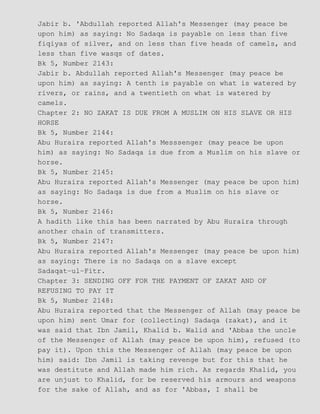 Jabir b. 'Abdullah reported Allah's Messenger (may peace be
upon him) as saying: No Sadaqa is payable on less than five
fiqiyas of silver, and on less than five heads of camels, and
less than five wasqs of dates.
Bk 5, Number 2143:
Jabir b. Abdullah reported Allah's Messenger (may peace be
upon him) as saying: A tenth is payable on what is watered by
rivers, or rains, and a twentieth on what is watered by
camels.
Chapter 2: NO ZAKAT IS DUE FROM A MUSLIM ON HIS SLAVE OR HIS
HORSE
Bk 5, Number 2144:
Abu Huraira reported Allah's Messsenger (may peace be upon
him) as saying: No Sadaqa is due from a Muslim on his slave or
horse.
Bk 5, Number 2145:
Abu Huraira reported Allah's Messenger (may peace be upon him)
as saying: No Sadaqa is due from a Muslim on his slave or
horse.
Bk 5, Number 2146:
A hadith like this has been narrated by Abu Huraira through
another chain of transmitters.
Bk 5, Number 2147:
Abu Huraira reported Allah's Messenger (may peace be upon him)
as saying: There is no Sadaqa on a slave except
Sadaqat−ul−Fitr.
Chapter 3: SENDING OFF FOR THE PAYMENT OF ZAKAT AND OF
REFUSING TO PAY IT
Bk 5, Number 2148:
Abu Huraira reported that the Messenger of Allah (may peace be
upon him) sent Umar for (collecting) Sadaqa (zakat), and it
was said that Ibn Jamil, Khalid b. Walid and 'Abbas the uncle
of the Messenger of Allah (may peace be upon him), refused (to
pay it). Upon this the Messenger of Allah (may peace be upon
him) said: Ibn Jamil is taking revenge but for this that he
was destitute and Allah made him rich. As regards Khalid, you
are unjust to Khalid, for be reserved his armours and weapons
for the sake of Allah, and as for 'Abbas, I shall be
 