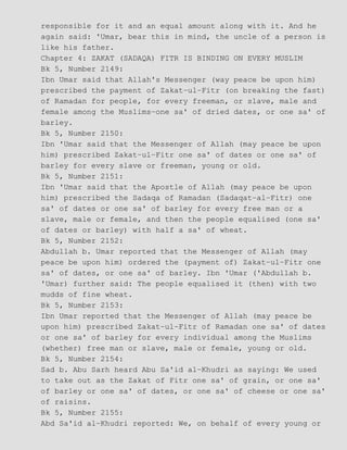responsible for it and an equal amount along with it. And he
again said: 'Umar, bear this in mind, the uncle of a person is
like his father.
Chapter 4: ZAKAT (SADAQA) FITR IS BINDING ON EVERY MUSLIM
Bk 5, Number 2149:
Ibn Umar said that Allah's Messenger (way peace be upon him)
prescribed the payment of Zakat−ul−Fitr (on breaking the fast)
of Ramadan for people, for every freeman, or slave, male and
female among the Muslims−one sa' of dried dates, or one sa' of
barley.
Bk 5, Number 2150:
Ibn 'Umar said that the Messenger of Allah (may peace be upon
him) prescribed Zakat−ul−Fitr one sa' of dates or one sa' of
barley for every slave or freeman, young or old.
Bk 5, Number 2151:
Ibn 'Umar said that the Apostle of Allah (may peace be upon
him) prescribed the Sadaqa of Ramadan (Sadaqat−al−Fitr) one
sa' of dates or one sa' of barley for every free man or a
slave, male or female, and then the people equalised (one sa'
of dates or barley) with half a sa' of wheat.
Bk 5, Number 2152:
Abdullah b. Umar reported that the Messenger of Allah (may
peace be upon him) ordered the (payment of) Zakat−ul−Fitr one
sa' of dates, or one sa' of barley. Ibn 'Umar ('Abdullah b.
'Umar) further said: The people equalised it (then) with two
mudds of fine wheat.
Bk 5, Number 2153:
Ibn Umar reported that the Messenger of Allah (may peace be
upon him) prescribed Zakat−ul−Fitr of Ramadan one sa' of dates
or one sa' of barley for every individual among the Muslims
(whether) free man or slave, male or female, young or old.
Bk 5, Number 2154:
Sad b. Abu Sarh heard Abu Sa'id al−Khudri as saying: We used
to take out as the Zakat of Fitr one sa' of grain, or one sa'
of barley or one sa' of dates, or one sa' of cheese or one sa'
of raisins.
Bk 5, Number 2155:
Abd Sa'id al−Khudri reported: We, on behalf of every young or
 