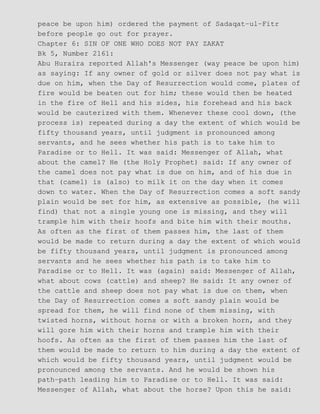 peace be upon him) ordered the payment of Sadaqat−ul−Fitr
before people go out for prayer.
Chapter 6: SIN OF ONE WHO DOES NOT PAY ZAKAT
Bk 5, Number 2161:
Abu Huraira reported Allah's Messenger (way peace be upon him)
as saying: If any owner of gold or silver does not pay what is
due on him, when the Day of Resurrection would come, plates of
fire would be beaten out for him; these would then be heated
in the fire of Hell and his sides, his forehead and his back
would be cauterized with them. Whenever these cool down, (the
process is) repeated during a day the extent of which would be
fifty thousand years, until judgment is pronounced among
servants, and he sees whether his path is to take him to
Paradise or to Hell. It was said: Messenger of Allah, what
about the camel? He (the Holy Prophet) said: If any owner of
the camel does not pay what is due on him, and of his due in
that (camel) is (also) to milk it on the day when it comes
down to water. When the Day of Resurrection comes a soft sandy
plain would be set for him, as extensive as possible, (he will
find) that not a single young one is missing, and they will
trample him with their hoofs and bite him with their mouths.
As often as the first of them passes him, the last of them
would be made to return during a day the extent of which would
be fifty thousand years, until judgment is pronounced among
servants and he sees whether his path is to take him to
Paradise or to Hell. It was (again) said: Messenger of Allah,
what about cows (cattle) and sheep? He said: It any owner of
the cattle and sheep does not pay what is due on them, when
the Day of Resurrection comes a soft sandy plain would be
spread for them, he will find none of them missing, with
twisted horns, without horns or with a broken horn, and they
will gore him with their horns and trample him with their
hoofs. As often as the first of them passes him the last of
them would be made to return to him during a day the extent of
which would be fifty thousand years, until judgment would be
pronounced among the servants. And he would be shown his
path−path leading him to Paradise or to Hell. It was said:
Messenger of Allah, what about the horse? Upon this he said:
 