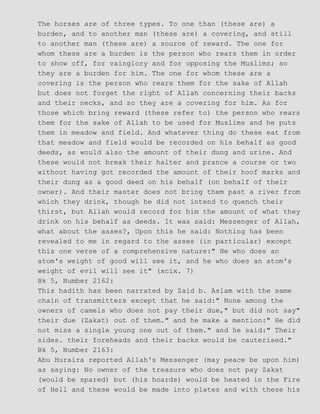 The horses are of three types. To one than (these are) a
burden, and to another man (these are) a covering, and still
to another man (these are) a source of reward. The one for
whom these are a burden is the person who rears them in order
to show off, for vainglory and for opposing the Muslims; so
they are a burden for him. The one for whom these are a
covering is the person who rears them for the sake of Allah
but does not forget the right of Allah concerning their backs
and their necks, and so they are a covering for him. As for
those which bring reward (these refer to) the person who rears
them for the sake of Allah to be used for Muslims and he puts
them in meadow and field. And whatever thing do these eat from
that meadow and field would be recorded on his behalf as good
deeds, as would also the amount of their dung and urine. And
these would not break their halter and prance a course or two
without having got recorded the amount of their hoof marks and
their dung as a good deed on his behalf (on behalf of their
owner). And their master does not bring them past a river from
which they drink, though he did not intend to quench their
thirst, but Allah would record for him the amount of what they
drink on his behalf as deeds. It was said: Messenger of Allah,
what about the asses?, Upon this he said: Nothing has been
revealed to me in regard to the asses (in particular) except
this one verse of a comprehensive nature:" He who does an
atom's weight of good will see it, and he who does an atom's
weight of evil will see it" (xcix. 7)
Bk 5, Number 2162:
This hadith has been narrated by Zaid b. Aslam with the same
chain of transmitters except that he said:" None among the
owners of camels who does not pay their due," but did not say"
their due (Zakat) out of them." and he make a mention:" He did
not miss a single young one out of them." and he said:" Their
sides. their foreheads and their backs would be cauterised."
Bk 5, Number 2163:
Abu Huraira reported Allah's Messenger (may peace be upon him)
as saying: No owner of the treasure who does not pay Zakat
(would be spared) but (his hoards) would be heated in the Fire
of Hell and these would be made into plates and with these his
 