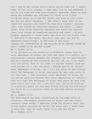 him ) and he was asleep with a white mantle over him. I again
came, he was still asleep, I came again and he had awakened. I
sat by his side and (the Holy Prophet) observed: There is none
among the bondsmen who affirmed his faith in La illaha
ill−Allah there is no God but Allah) and died in this state
and did not enter Paradise. I (Abu Dharr) said: Even if he
committed adultery and theft? He (the Holy Prophet) replied:
(Yes) even though he committed adultery and theft. I (again
said): Even if he committed adultery and theft? He replied:
(Yes) even though he committed adultery and theft. (Th Holy
Prophet repeated it three times) and said for the fourth time:
In defiance of Abu Dharr. Abu Dharr then went out and he
repeated (these words): In defiance of Abu Dharr.
Chapter 42: PROHIBITION OF THE KILLING OF AN INFIDEL AFTER HE
SAYS:" THERE IS NO GOD BUT ALLAH"
Bk 1, Number 0173:
It is narrated on the authority of Miqdad b. Aswad that he
said. Messenger of Allah, you just see (here is a point): If I
encountered a person amongst the infidels (in the battlefield)
and he attacked me and struck me and cut off one of my hands
with the sword. Then he (in order to protect himself from me)
took shelter of a tree and said: I become Muslim for Allah's
sake. Messenger of Allah, can I kill him after he had uttered
this? The Messenger of Allah (may peace be upon him) said: Do
not kill him. I (the narrator) said: Messenger of Allah, he
cut off my hand and uttered this after amputating it; should I
then kill him? The Messenger of Allah (may peace be upon him)
said: Don't kill him, for I you kill him, verily he would be
in a position where you had been before killing him and verily
you would be in a position where he had been before uttering
(kalima).
Bk 1, Number 0174:
The same hadith has been transmitted by the same chain of
narrators. The hadith transmitted by Auza'i and Ibn Juraij
contains these words: I embraced Islam for Allah's sake. and
in the hadith narrated by Ma'mar the words are: I knelt down
to kill him, that he said; There is no god but Allah.
Bk 1, Number 0175:
 