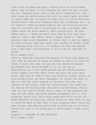 this flock of sheep and goat) without horns or with broken
horns. And no owner of the treasure who does not pay its due
but his treasure would come on the Day of Resurrection like a
bald snake and would pursue him with its mouth open, and when
it would come near he would run away from it, and he would be
called thus:" Take your treasure which you concealed, for I do
not need it." When he would find no way out he would put his
hand in its mouth and it would gnaw it like a he−camel. Abu
Zubair said: We heard Ubaid b. Umair saying this. We then
asked Jabir b. 'Abdullah about this. And he also said like
Ubaid b. Umair, Abu Zubair said: I heard 'Ubaid b. 'Umair
saying: A man said: Messenger of Allah, what is due on camels?
He said: Milking them near water, and lending of bucket (used
for drawing water from it), or lending its male for mating
with a she−camel and providing it as a ride for the sake of
Allah.
Bk 5, Number 2167:
Jabir b. Abdullah reported the Apostle of Allah (may peace be
upon him) as saying: No owner of camels or cattle or flock of
sheep or goats who does not pay his due (would be spared
punishment) but would be made to sit on the Day of
Resurrection on a soft sandy ground and the hoofed animals
would trample him with their hoofs and gore him with their
horns. And none of them on that day would be without horns, or
with broken horns. We said: Messenger of. Allab, but what is
due on them? He said: Lending of the male (for use) and
lending of the bucket (used for drawing water for them) and
for mating and milking them near water and providing them as a
ride for the sake of Allah. And no owner of the property who
does not pay Zakat (would be spared punishment) but it (his
property) would turn into a bald snake and would follow its
owner wherever he would go, and he would run away from it, and
it would be said to him: That is your property about which you
were stingy. And when he would find no other way out he would
thrust his hand in its mouth and it would gnaw it like a male
camel.
Chapter 7: PLEASING OF THE COLLECTOR
Bk 5, Number 2168:
 