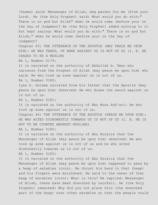 (Usama) said: Messenger of Allah, beg pardon for me (from your
Lord). He (the Holy Prophet) said: What would you do with:"
There is no god but Allah" when he would come (before you) on
the Day of Judgment? He (the Holy Prophet) added nothing to it
but kept saying: What would you do with:" There is no god but
Allah," when he would come (before you) on the Day of
Judgment?
Chapter 43: THE UTTERANCE OF THE APOSTLE (MAY PEACE BE UPON
HIM): HE WHO TAKES, UP ARMS AGAINST US IS NOT OF US (I. E. HE
CEASES TO RE A MUSLIM)
Bk 1, Number 0179:
It is narrated on the authority of Abdullah b. Umar who
narrates from the Prophet of Allah (may peace be upon him) who
said: He who took up arms against us is not of us.
Bk 1, Number 0180:
Iyas b. Salama narrated from his father that the Apostle (may
peace be upon him) observed: He who draws the sword against us
is not of us.
Bk 1, Number 0181:
It is narrated on the authority of Abu Musa Ash'ari: He who
took up arms against us is not of us.
Chapter 44: THE UTTERANCE OF THE APOSTLE (PEACE BE UPON HIM):
HE WHO ACTED DISHONESTLY TOWARDS US IS NOT OF US (I. E. HE IS
NOT TO BE COUNTED AMONGST MUSLIMS)
Bk 1, Number 0182:
It is narrated on the authority of Abu Huraira that the
Messenger of Allah (may peace be upon him) observed: He who
took up arms against us is not of us and he who acted
dishonestly towards us is not of us.
Bk 1, Number 0183:
It is narrated on the authority of Abu Huraira that the
Messenger of Allah (may peace be upon him) happened to pass by
a heap of eatables (corn). He thrust his hand in that (heap)
and his fingers were moistened. He said to the owner of that
heap of eatables (corn): What is this? He replied: Messenger
of Allah, these have been drenched by rainfall. He (the Holy
Prophet) remarked: Why did you not place this (the drenched
part of the heap) over other eatables so that the people could
 