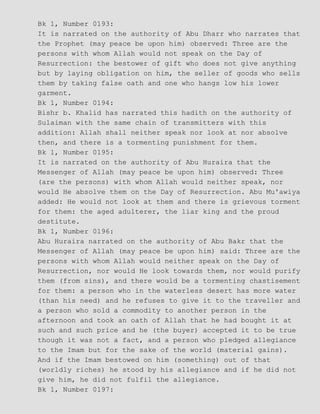 Bk 1, Number 0193:
It is narrated on the authority of Abu Dharr who narrates that
the Prophet (may peace be upon him) observed: Three are the
persons with whom Allah would not speak on the Day of
Resurrection: the bestower of gift who does not give anything
but by laying obligation on him, the seller of goods who sells
them by taking false oath and one who hangs low his lower
garment.
Bk 1, Number 0194:
Bishr b. Khalid has narrated this hadith on the authority of
Sulaiman with the same chain of transmitters with this
addition: Allah shall neither speak nor look at nor absolve
then, and there is a tormenting punishment for them.
Bk 1, Number 0195:
It is narrated on the authority of Abu Huraira that the
Messenger of Allah (may peace be upon him) observed: Three
(are the persons) with whom Allah would neither speak, nor
would He absolve them on the Day of Resurrection. Abu Mu'awiya
added: He would not look at them and there is grievous torment
for them: the aged adulterer, the liar king and the proud
destitute.
Bk 1, Number 0196:
Abu Huraira narrated on the authority of Abu Bakr that the
Messenger of Allah (may peace be upon him) said: Three are the
persons with whom Allah would neither speak on the Day of
Resurrection, nor would He look towards them, nor would purify
them (from sins), and there would be a tormenting chastisement
for them: a person who in the waterless desert has more water
(than his need) and he refuses to give it to the traveller and
a person who sold a commodity to another person in the
afternoon and took an oath of Allah that he had bought it at
such and such price and he (the buyer) accepted it to be true
though it was not a fact, and a person who pledged allegiance
to the Imam but for the sake of the world (material gains).
And if the Imam bestowed on him (something) out of that
(worldly riches) he stood by his allegiance and if he did not
give him, he did not fulfil the allegiance.
Bk 1, Number 0197:
 