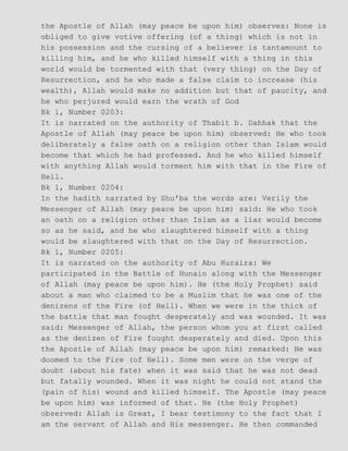 the Apostle of Allah (may peace be upon him) observes: None is
obliged to give votive offering (of a thing) which is not in
his possession and the cursing of a believer is tantamount to
killing him, and he who killed himself with a thing in this
world would be tormented with that (very thing) on the Day of
Resurrection, and he who made a false claim to increase (his
wealth), Allah would make no addition but that of paucity, and
he who perjured would earn the wrath of God
Bk 1, Number 0203:
It is narrated on the authority of Thabit b. Dahhak that the
Apostle of Allah (may peace be upon him) observed: He who took
deliberately a false oath on a religion other than Islam would
become that which he had professed. And he who killed himself
with anything Allah would torment him with that in the Fire of
Hell.
Bk 1, Number 0204:
In the hadith narrated by Shu'ba the words are: Verily the
Messenger of Allah (may peace be upon him) said: He who took
an oath on a religion other than Islam as a liar would become
so as he said, and he who slaughtered himself with a thing
would be slaughtered with that on the Day of Resurrection.
Bk 1, Number 0205:
It is narrated on the authority of Abu Huraira: We
participated in the Battle of Hunain along with the Messenger
of Allah (may peace be upon him). He (the Holy Prophet) said
about a man who claimed to be a Muslim that he was one of the
denizens of the Fire (of Hell). When we were in the thick of
the battle that man fought desperately and was wounded. It was
said: Messenger of Allah, the person whom you at first called
as the denizen of Fire fought desperately and died. Upon this
the Apostle of Allah (may peace be upon him) remarked: He was
doomed to the Fire (of Hell). Some men were on the verge of
doubt (about his fate) when it was said that he was not dead
but fatally wounded. When it was night he could not stand the
(pain of his) wound and killed himself. The Apostle (may peace
be upon him) was informed of that. He (the Holy Prophet)
observed: Allah is Great, I bear testimony to the fact that I
am the servant of Allah and His messenger. He then commanded
 