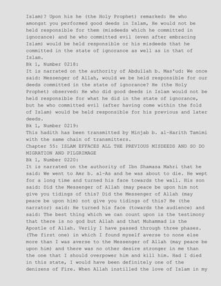 Islam)? Upon his he (the Holy Prophet) remarked: He who
amongst you performed good deeds in Islam, He would not be
held responsible for them (misdeeds which he committed in
ignorance) and he who committed evil (even after embracing
Islam) would be held responsible or his misdeeds that he
committed in the state of ignorance as well as in that of
Islam.
Bk 1, Number 0218:
It is narrated on the authority of Abdullah b. Mas'ud: We once
said: Messenger of Allah, would we be held responsible for our
deeds committed in the state of ignorance? He (the Holy
Prophet) observed: He who did good deeds in Islam would not be
held responsible for what he did in the state of ignorance,
but he who committed evil (after having come within the fold
of Islam) would be held responsible for his previous and later
deeds.
Bk 1, Number 0219:
This hadith has been transmitted by Minjab b. al−Harith Tamimi
with the same chain of transmitters.
Chapter 55: ISLAM EFFACES ALL THE PREVIOUS MISDEEDS AND SO DO
MIGRATION AND PILGRIMAGE
Bk 1, Number 0220:
It is narrated on the authority of Ibn Shamasa Mahri that he
said: We went to Amr b. al−As and he was about to die. He wept
for a long time and turned his face towards the wall. His son
said: Did the Messenger of Allah (may peace be upon him not
give you tidings of this? Did the Messenger of Allah (may
peace be upon him) not give you tidings of this? He (the
narrator) said: He turned his face (towards the audience) and
said: The best thing which we can count upon is the testimony
that there is no god but Allah and that Muhammad is the
Apostle of Allah. Verily I have passed through three phases.
(The first one) in which I found myself averse to none else
more than I was averse to the Messenger of Allah (may peace be
upon him) and there was no other desire stronger in me than
the one that I should overpower him and kill him. Had I died
in this state, I would have been definitely one of the
denizens of Fire. When Allah instilled the love of Islam in my
 