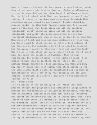 heart, I came to the Apostle (may peace be upon him) and said:
Stretch out your right hand so that may pledge my allegiance
to you. He stretched out his right hand, I withdrew my hand,
He (the Holy Prophet) said: What has happened to you, O 'Amr?
replied: I intend to lay down some condition. He asked: What
condition do you intend to put forward? I said: should be
granted pardon. He (the Holy Prophet) observed: Are you not
aware of the fact that Islam wipes out all the previous
(misdeeds)? Verily migration wipes out all the previous
(misdeeds), and verily the pilgrimage wipes out all the
(previous) misdeeds. And then no one as or dear to me than the
Messenger of Allah and none was more sublime in my eyes than
he, Never could I, pluck courage to catch a full glimpse of
his face due to its splendour. So if I am asked to describe
his features, I cannot do that for I have not eyed him fully.
Had I died in this state had every reason to hope that I would
have bee among the dwellers of Paradise. Then we were
responsible for certain things (in the light of which) I am
unable to know what is in store for me. When I die, let
neither female mourner nor fire accompany me. When you bury
me, fill my grave well with earth, then stand around it for
the time within which a camel is slaughtered and its meat is
distributed so that I may enjoy your intimacy and (in your
company) ascertain what answer I can give to the messengers
(angels) of Allah.
Bk 1, Number 0221:
It is narrated on the authority of Ibn 'Abbas that some
persons amongst the polytheist had committed a large number of
murders and had excessively indulged in fornication. Then they
came to Muhammad (may peace be upon him) and said: Whatever
you assert and whatever you call to is indeed good. But if you
inform us that there is atonement of our past deeds (then we
would embrace Islam). Then it was revealed: And those who call
not unto another god along with Allah and slay not any soul
which Allah has forbidden except in the cause of justice, nor
commit fornication; and he who does this shall meet the
requital of sin. Multiplied for him shall be the torment on
the Day of Resurrection, and he shall therein abide disgraced,
 