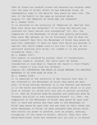 Then he freed one hundred slaves and donated one hundred camel
(for the sake of Allah) after) he had embraced Islam. He
subsequently came to the Apostle (may peace be upon him). The
rest of the hadith is the same as narrated above.
Chapter 57: THE VERACITY OF FAITH AND ITS SINCERITY
Bk 1, Number 0226:
It is narrated on the authority of 'Abdullah (b. Mas'ud) that
when this verse was revealed:" It is those who believe and
confound not their belief with wrongdoing" (vi. 82), the
Companions of the Messenger of Allah wore greatly perturbed.
They said: Who amongst us (is so fortunate) that he does not
wrong himself? Upon this the Messenger of Allah (may peace be
upon him) remarked: It does not mean that which you presume It
implies that which Luqman said to his son: O my son, do not
associate anything with Allah, for indeed it is the gravest
wrongdoing (xxxi. 13).
Bk 1, Number 0227:
This hadith is narrated by another chain of transmitters,
(namely) lshaq b. Ibrahim. Ibn Idris says: My father
transmitted it from Aban b. Taghlib who heard it from A'mash;
then I heard it also from him (A'mash).
Chapter 58: CONCERNING THE WORDS OF ALLAH WHETHER YOU MANIFEST
WHATEVER IS IN YOUR MIND OR HIDE IT
Bk 1, Number 0228:
It is reported on the authority of Abu Huraira that when it
was revealed to the Messenger of Allah (may peace be upon
him): To Allah belongs whatever is in the heavens and whatever
is in the earth and whether you disclose that which is in your
mind or conceal it, Allah will call you to account according
to it. Then He forgives whom He pleases and chastises whom He
Pleases; and Allah is over everything Potent" (ii. 284). the
Companions of the Messenger of Allah (may peace be upon him)
felt it hard and severe and they came to the Messenger of
Allah (may peace be upon him) and sat down on their knees and
said: Messenger of Allah, we were assigned some duties which
were within our power to perform, such as prayer, fasting,
struggling (in the cause of Allah), charity. Then this (the
above−mentioned) verse was revealed unto you and it is beyond
 