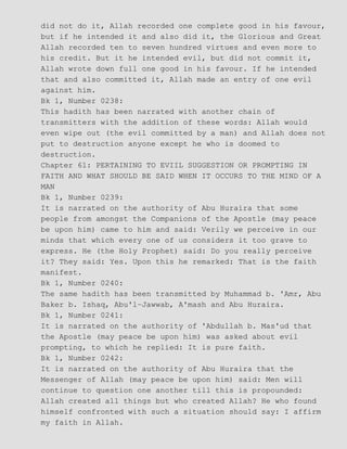 did not do it, Allah recorded one complete good in his favour,
but if he intended it and also did it, the Glorious and Great
Allah recorded ten to seven hundred virtues and even more to
his credit. But it he intended evil, but did not commit it,
Allah wrote down full one good in his favour. If he intended
that and also committed it, Allah made an entry of one evil
against him.
Bk 1, Number 0238:
This hadith has been narrated with another chain of
transmitters with the addition of these words: Allah would
even wipe out (the evil committed by a man) and Allah does not
put to destruction anyone except he who is doomed to
destruction.
Chapter 61: PERTAINING TO EVIIL SUGGESTION OR PROMPTING IN
FAITH AND WHAT SHOULD BE SAID WHEN IT OCCURS TO THE MIND OF A
MAN
Bk 1, Number 0239:
It is narrated on the authority of Abu Huraira that some
people from amongst the Companions of the Apostle (may peace
be upon him) came to him and said: Verily we perceive in our
minds that which every one of us considers it too grave to
express. He (the Holy Prophet) said: Do you really perceive
it? They said: Yes. Upon this he remarked: That is the faith
manifest.
Bk 1, Number 0240:
The same hadith has been transmitted by Muhammad b. 'Amr, Abu
Baker b. Ishaq, Abu'l−Jawwab, A'mash and Abu Huraira.
Bk 1, Number 0241:
It is narrated on the authority of 'Abdullah b. Mas'ud that
the Apostle (may peace be upon him) was asked about evil
prompting, to which he replied: It is pure faith.
Bk 1, Number 0242:
It is narrated on the authority of Abu Huraira that the
Messenger of Allah (may peace be upon him) said: Men will
continue to question one another till this is propounded:
Allah created all things but who created Allah? He who found
himself confronted with such a situation should say: I affirm
my faith in Allah.
 